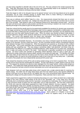 5 - 86
coil were being magnified to 240,000 volts at the end of his coil. This was unheard of for simple equipment like
that. Tesla also discovered that the voltage increase was mathematically linked to the resistance of the coil
winding, with higher resistance windings producing higher voltages.
Tesla then began to refer to his disrupter loop as his special “primary” and to the long helical coil as his special
“secondary” but he never intended anyone to equate these terms to those referring to electromagnetic
transformers which operate in a completely different way.
There was an attribute which baffled Tesla for a time. His measurements showed that there was no current
flowing in the long copper ‘secondary’ coil. Voltage was rising with every inch of the coil, but there was no current
flow in the coil itself. Tesla started to refer to his measured results as his “electrostatic induction laws”. He found
that each coil had its own optimum pulse duration and that the circuit driving it needed to be ‘tuned’ to the coil by
adjusting the length of the pulses to give the best performance.
Tesla then noticed that the results given by his experiments paralleled the equations for dynamic gas movements,
so he began wondering if the white flame discharges might not be a gaseous manifestation of electrostatic force.
He found that when a metal point was connected to the upper terminal of the ‘secondary’ coil, the streamers were
directed very much like water flowing through a pipe. When the stream was directed at distant metal plates, it
produced electronic charges which could be measured as current at the receiving site but in transit, no current
existed. The current only appeared when the stream was intercepted. Eric Dollard has stated that this
intercepted current can reach several hundred or even thousands of amps.
Tesla made another remarkable discovery. He connected a very heavy U-shaped copper bar directly across the
primary of his disrupter, forming a dead short-circuit. He then connected several ordinary incandescent filament
bulbs between the legs of the U-shaped bar. When the equipment was powered up, the lamps lit with a brilliant
cold white light. This is quite impossible with conventional electricity, and it shows clearly that what Tesla was
dealing with was something new. This new energy is sometimes called “cold electricity” and Edwin Gray snr.
demonstrated how different it is by lighting incandescent-filament bulbs directly from his power tube, submerging
them in water and putting his hand in the water. Cold electricity is generally considered to be harmless to
humans. Ed Gray’s power tube operates by generating radiant electricity waves by using a spark gap, and
collecting the energy using three encasing copper cylinders surrounding the spark gap. The cylinders are drilled
with many holes as that enhances the pick-up and the load is driven directly from the current in the cylinders.
When lighting bulbs, Ed used an air-cored transformer made of just a few turns of very heavy wire. I, personally,
am aware of two people who have independently reproduced Ed’s power tube.
Tesla viewed the streamers coming off his coils as being wasted energy so he tried to suppress them. He tried a
conical coil but found that this accentuated the problem. He then tried placing a copper sphere at the top of his
coil. This stopped the streamers but electrons were dislodged from the copper sphere, creating really dangerous
conditions. This implied that metals generate electron flows when struck by the coil streamers (as had been seen
when the streamers had been aimed at remote metal plates and current was generated as a result).
Tesla designed, built and used large globe lamps which required only a single external plate for receiving the
radiant energy. No matter how far away these lamps were from the radiant source, they became brilliantly lit,
almost to the level of an arc lamp and far, far brighter than any of the conventional Edison filament lamps. By
adjusting the voltage and the pulse duration of his apparatus, Tesla could also heat or cool a room.
Tesla’s experiments suggest that a method of extracting free-energy is to use a Tesla coil which has a metal spike
instead of the more common metal sphere at the end of the ‘secondary’ coil. If the Tesla coil is fed with
sufficiently short uni-directional pulses and the ‘secondary’ coil pointed at a metal plate, then it should be possible
to draw off serious levels of power from the metal plate, just as Tesla discovered. This has been confirmed by
Don Smith who uses two metal plates separated by a layer of plastic dielectric, forming a capacitor. He states
that a well designed Tesla coil is capable of producing currents as high as the voltages and he demonstrates a
hand-held 28 watt Tesla Coil played on the first plate producing a substantial continuous spark discharge between
the second plate and ground. I estimate that the spark produced would have to be thousands of volts at a
significant current, which puts it in the kilowatt range, like most of Don's other devices. Video:
http://www.metacafe.com/watch/2820531/don_smith_free_energy/ Don's patent is in Chapter 3 and his .pdf
document here: http://www.free-energy-info.tuks.nl/Smith.pdf in which he explains many of his high-power
designs.
 