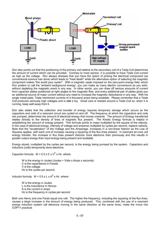 Don also points out that the positioning of the primary coil relative to the secondary coil of a Tesla Coil determines
the amount of current which can be provided. Contrary to most opinion, it is possible to have Tesla Coil current
as high as the voltage. Don always stresses that you have the option of picking the electrical component (as
conventional science has done) which leads to "heat death" while the alternative option of selecting the magnetic
component makes "the world your oyster". With a magnetic ripple imposed on the zero-point energy field, which
Don prefers to call the 'ambient background energy', you can make as many electric conversions as you wish,
without depleting the magnetic event in any way. In other words, you can draw off serious amounts of current
from capacitor plates positioned at right angles to the magnetic flow, and every additional pair of plates gives you
an additional source of major current without any need to increase the magnetic disturbance in any way. With his
single metal plate, Tesla mentioned currents of a thousand amps being available. Please remember that a Tesla
Coil produces seriously high voltages and is not a toy. Great care is needed around a Tesla Coil so, when it is
running, keep well away from it.
Don also states that the collection and transfer of energy requires temporary storage which occurs as the
capacitors and coils of a resonant circuit are cycled on and off. The frequency at which the capacitors and coils
are pumped, determines the amount of electrical energy that moves onwards. The amount of Energy transferred
relates directly to the density of lines of magnetic flux present. The Kinetic Energy formula is helpful in
establishing the amount of energy present. This formula points to mass multiplied by the square of the velocity.
In the case of electrical energy, intensity of voltage and amperes multiplied by cycles per second, replace velocity.
Note that the "acceleration" of the Voltage and the Amperage, increases in a non-linear fashion as the Law of
Squares applies, with each unit of increase causing a squaring of the flux lines present. In resonant air-core coil
energy transfer, the increase in flux lines present disturbs more electrons than previously and this results in
greater output energy than input energy being present and available.
Energy stored, multiplied by the cycles per second, is the energy being pumped by the system. Capacitors and
inductors (coils) temporarily store electrons.
Capacitor formula: W = 0.5 x C x V
2
x Hz where:
W is the energy in Joules (Joules = Volts x Amps x seconds)
C is the capacitance in Farads
V is the voltage
Hz is the cycles per second
Inductor formula: W = 0.5 x L x A
2
x Hz where:
W is the energy in Joules
L is the inductance in Henrys
A is the current in amps
Hz is the frequency in cycles per second
Both one Henry and one Farad equal one volt. The higher the frequency, including the squaring of the flux lines,
causes a large increase in the amount of energy being produced. This, combined with the use of a resonant
energy induction system (all electrons moving in the same direction at the same time), make the move into
COP>1 practical.
5 - 87
 