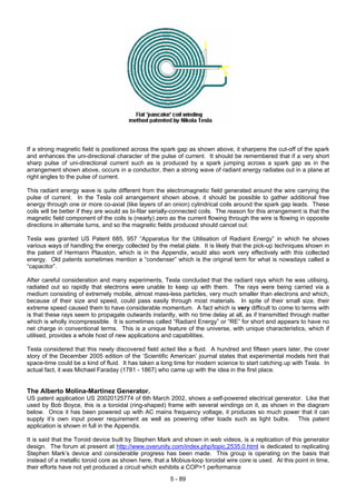 If a strong magnetic field is positioned across the spark gap as shown above, it sharpens the cut-off of the spark
and enhances the uni-directional character of the pulse of current. It should be remembered that if a very short
sharp pulse of uni-directional current such as is produced by a spark jumping across a spark gap as in the
arrangement shown above, occurs in a conductor, then a strong wave of radiant energy radiates out in a plane at
right angles to the pulse of current.
This radiant energy wave is quite different from the electromagnetic field generated around the wire carrying the
pulse of current. In the Tesla coil arrangement shown above, it should be possible to gather additional free
energy through one or more co-axial (like layers of an onion) cylindrical coils around the spark gap leads. These
coils will be better if they are would as bi-filar serially-connected coils. The reason for this arrangement is that the
magnetic field component of the coils is (nearly) zero as the current flowing through the wire is flowing in opposite
directions in alternate turns, and so the magnetic fields produced should cancel out:
Tesla was granted US Patent 685, 957 “Apparatus for the Utilisation of Radiant Energy” in which he shows
various ways of handling the energy collected by the metal plate. It is likely that the pick-up techniques shown in
the patent of Hermann Plauston, which is in the Appendix, would also work very effectively with this collected
energy. Old patents sometimes mention a “condenser” which is the original term for what is nowadays called a
“capacitor”.
After careful consideration and many experiments, Tesla concluded that the radiant rays which he was utilising,
radiated out so rapidly that electrons were unable to keep up with them. The rays were being carried via a
medium consisting of extremely mobile, almost mass-less particles, very much smaller than electrons and which,
because of their size and speed, could pass easily through most materials. In spite of their small size, their
extreme speed caused them to have considerable momentum. A fact which is very difficult to come to terms with
is that these rays seem to propagate outwards instantly, with no time delay at all, as if transmitted through matter
which is wholly incompressible. It is sometimes called “Radiant Energy” or “RE” for short and appears to have no
net charge in conventional terms. This is a unique feature of the universe, with unique characteristics, which if
utilised, provides a whole host of new applications and capabilities.
Tesla considered that this newly discovered field acted like a fluid. A hundred and fifteen years later, the cover
story of the December 2005 edition of the ‘Scientific American’ journal states that experimental models hint that
space-time could be a kind of fluid. It has taken a long time for modern science to start catching up with Tesla. In
actual fact, it was Michael Faraday (1781 - 1867) who came up with the idea in the first place.
The Alberto Molina-Martinez Generator.
US patent application US 20020125774 of 6th March 2002, shows a self-powered electrical generator. Like that
used by Bob Boyce, this is a toroidal (ring-shaped) frame with several windings on it, as shown in the diagram
below. Once it has been powered up with AC mains frequency voltage, it produces so much power that it can
supply it’s own input power requirement as well as powering other loads such as light bulbs. This patent
application is shown in full in the Appendix.
It is said that the Toroid device built by Stephen Mark and shown in web videos, is a replication of this generator
design. The forum at present at http://www.overunity.com/index.php/topic,2535.0.html is dedicated to replicating
Stephen Mark’s device and considerable progress has been made. This group is operating on the basis that
instead of a metallic toroid core as shown here, that a Mobius-loop toroidal wire core is used. At this point in time,
their efforts have not yet produced a circuit which exhibits a COP>1 performance
5 - 89
 