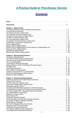 4
A Practical Guide to ‘Free-Energy’ Devices
Contents
Index . . . . . . . . . . . . . . . . . . . . . . . . . . . . . . . . . . . . . . . . . . . . . . . . . . . . . . . . . 1
Introduction . . . . . . . . . . . . . . . . . . . . . . . . . . . . . . . . . . . . . . . . . . . . . . . . . . . . I -1
Chapter 1: Magnet Power
The ShenHe Wang permanent magnet motor-generator . . . . . . . . . . . . . . . . . . . . . . . . . 1 - 1
The Ecklin-Brown generator . . . . . . . . . . . . . . . . . . . . . . . . . . . . . . . . . . . . . . . . . . . 1 - 4
The Howard Johnson magnet motor. . . . . . . . . . . . . . . . . . . . . . . . . . . . . . . . . . . . . . 1 - 6
The ‘Carousel’ permanent magnet motor . . . . . . . . . . . . . . . . . . . . . . . . . . . . . . . . . . 1 - 7
The Robert Tracy permanent magnet motor . . . . . . . . . . . . . . . . . . . . . . . . . . . . . . . . . 1 - 9
The Ben Teal electromagnet motor . . . . . . . . . . . . . . . . . . . . . . . . . . . . . . . . . . . . . . 1 - 9
The Jines permanent magnet motor . . . . . . . . . . . . . . . . . . . . . . . . . . . . . . . . . . . . . . 1 - 11
The Stephen Kundel permanent magnet motor . . . . . . . . . . . . . . . . . . . . . . . . . . . . . . . 1 - 12
Charles Flynn’s permanent magnet motor . . . . . . . . . . . . . . . . . . . . . . . . . . . . . . . . . . 1 - 15
Steorn's Magnet Motor . . . . . . . . . . . . . . . . . . . . . . . . . . . . . . . . . . . . . . . . . . . . . . 1 - 24
George Soukup’s Magnet Motor . . . . . . . . . . . . . . . . . . . . . . . . . . . . . . . . . . . . . . . . 1 - 26
Dietmar Hohl’s V-Magnet Motor and Jes Ascanius’ implementation of it . . . . . . . . . . . . . . . 1 - 29
Muammer Yildiz’s Magnet Motor . . . . . . . . . . . . . . . . . . . . . . . . . . . . . . . . . . . . . . . . 1 - 33
Donald Kelly's Magnet Motor . . . . . . . . . . . . . . . . . . . . . . . . . . . . . . . . . . . . . . . . . . 1 - 53
Mike Brady's Perendev Magnet Motor. . . . . . . . . . . . . . . . . . . . . . . . . . . . . . . . . . . . . 1 - 54
Chapter 2: Moving Pulsed Systems
The Adams Motor/Generator . . . . . . . . . . . . . . . . . . . . . . . . . . . . . . . . . . . . . . . . . . 2 - 1
The Phemax Self-Powered motor/generator . . . . . . . . . . . . . . . . . . . . . . . . . . . . . . . . . 2 - 12
The Kromrey No-Drag Electrical Generator . . . . . . . . . . . . . . . . . . . . . . . . . . . . . . . . . 2 - 15
The Teruo Kawai Motor. . . . . . . . . . . . . . . . . . . . . . . . . . . . . . . . . . . . . . . . . . . . . . 2 - 23
James Hardy’s Water-jet Generator . . . . . . . . . . . . . . . . . . . . . . . . . . . . . . . . . . . . . . 2 - 25
Georges Mourier’s COP=10,000 Motor/Generator Patent . . . . . . . . . . . . . . . . . . . . . . . . 2 - 27
The RotoVerter . . . . . . . . . . . . . . . . . . . . . . . . . . . . . . . . . . . . . . . . . . . . . . . . . . . 2 - 37
Coil-shorting techniques . . . . . . . . . . . . . . . . . . . . . . . . . . . . . . . . . . . . . . . . . . . . . 2 - 42
Raoul Hatem’s Energy System. . . . . . . . . . . . . . . . . . . . . . . . . . . . . . . . . . . . . . . . . 2 - 46
Lawrence Tseung's COP = 3.3 Pulsed Rotor . . . . . . . . . . . . . . . . . . . . . . . . . . . . . . . . 2 - 48
Art Porter’s Electromagnetic Motor System. . . . . . . . . . . . . . . . . . . . . . . . . . . . . . . . . . 2 - 54
Raising DC Motor Efficiency . . . . . . . . . . . . . . . . . . . . . . . . . . . . . . . . . . . . . . . . . . . 2 - 55
Chapter 3: Motionless Pulsed Systems
Graham Gunderson’s Solid-State Electric Generator. . . . . . . . . . . . . . . . . . . . . . . . . . . . 3 - 1
Charles Flynn’s devices . . . . . . . . . . . . . . . . . . . . . . . . . . . . . . . . . . . . . . . . . . . . . 3 - 2
Lawrence Tseung's magnetic frame . . . . . . . . . . . . . . . . . . . . . . . . . . . . . . . . . . . . . . 3 - 3
Thane Heins' dual toroidal magnetic frame . . . . . . . . . . . . . . . . . . . . . . . . . . . . . . . . . . 3 - 4
Cascading magnetic frames . . . . . . . . . . . . . . . . . . . . . . . . . . . . . . . . . . . . . . . . . . 3 - 8
The High-power Motionless Generator of Clemente Figuera . . . . . . . . . . . . . . . . . . . . . . . 3 - 10
The Motionless Generator of Theodore Annis and Patrick Eberly . . . . . . . . . . . . . . . . . . . . 3 - 29
The Richard Willis COP>1 Motionless Electrical Generator. . . . . . . . . . . . . . . . . . . . . . . . 3 - 30
The ‘silverhealtheu’ bar generator . . . . . . . . . . . . . . . . . . . . . . . . . . . . . . . . . . . . . . . 3 - 32
Stephan W. Leben's device . . . . . . . . . . . . . . . . . . . . . . . . . . . . . . . . . . . . . . . . . . . 3 - 33
Floyd Sweet’s VTA . . . . . . . . . . . . . . . . . . . . . . . . . . . . . . . . . . . . . . . . . . . . . . . . 3 - 34
Pavel Imris’ Optical Generator . . . . . . . . . . . . . . . . . . . . . . . . . . . . . . . . . . . . . . . . . 3 - 36
The Michel Meyer and Yves Mace Isotopic Generator . . . . . . . . . . . . . . . . . . . . . . . . . . 3 - 38
The Colman / Seddon-Gilliespie Generator. . . . . . . . . . . . . . . . . . . . . . . . . . . . . . . . . . 3 - 39
Robert Norrby’s Generator . . . . . . . . . . . . . . . . . . . . . . . . . . . . . . . . . . . . . . . . . . 3 - 41
Don Smith’s Magnetic Resonance System . . . . . . . . . . . . . . . . . . . . . . . . . . . . . . . . . . 3 - 47
Using two Tesla Coils back-to-back . . . . . . . . . . . . . . . . . . . . . . . . . . . . . . . . . . . . . 3 - 48
Joseph Boyd’s power transformer . . . . . . . . . . . . . . . . . . . . . . . . . . . . . . . . . . . . . . . 3 - 50
The ‘Gegene’ Magnetic Plate Arrangement . . . . . . . . . . . . . . . . . . . . . . . . . . . . . . . . . 3 - 64
Tariel Kapanadze’s Self-powered Devices . . . . . . . . . . . . . . . . . . . . . . . . . . . . . . . . . . 3 - 66
 