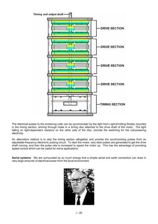 The electrical pulses to the screening coils can be synchronised by the light from Light-Emitting Diodes mounted
in the timing section, shining through holes in a timing disc attached to the drive shaft of the motor. The light
falling on light-dependant resistors on the other side of the disc, provide the switching for the coil-powering
electricity.
An alternative method is to skip the timing section altogether and provide the synchronising pulses from an
adjustable-frequency electronic pulsing circuit. To start the motor, very slow pulses are generated to get the drive
shaft moving, and then the pulse rate is increased to speed the motor up. This has the advantage of providing
speed control which can be useful for some applications.
Aerial systems. We are surrounded by so much energy that a simple aerial and earth connection can draw in
very large amounts of electrical power from the local environment.
I - 20
 