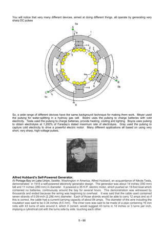 You will notice that very many different devices, aimed at doing different things, all operate by generating very
sharp DC pulses
So, a wide range of different devices have the same background technique for making them work. Meyer used
the pulsing for water-splitting in a hydroxy gas cell. Bedini uses the pulsing to charge batteries with cold
electricity. Tesla used the pulsing to charge batteries, provide heating, cooling and lighting. Boyce uses pulsing
to obtain electrolysis at 1,200% of Faraday’s stated maximum rate of electrolysis. Gray used the pulsing to
capture cold electricity to drive a powerful electric motor. Many different applications all based on using very
short, very sharp, high-voltage pulses.
Alfred Hubbard’s Self-Powered Generator.
At Portage Bay on Lake Union, Seattle, Washington in America, Alfred Hubbard, an acquaintance of Nikola Tesla,
demonstrated in 1919 a self-powered electricity generator design. The generator was about 14 inches (350 mm)
tall and 11 inches (280 mm) in diameter. It powered a 35 H.P. electric motor, which pushed an 18-foot boat which
contained no batteries, continuously around the bay for several hours. This demonstration was witnessed by
thousands and ended because the wiring was beginning to overheat. It was said that the cable used contained
seven strands of 0.09-inch (2.286 mm) diameter. Each of those strands would be able to carry 12 amps and so if
this is correct, the cable had a current-carrying capacity of about 84 amps. The diameter of the wire including the
insulation was said to be 0.34 inches (8.5 mm). The inner core was said to be made of a pipe containing 16 iron
rods with 43 turns of wire around it, which if correct, would suggest 43 turns in 14 inches or 3 turns per inch,
implying a cylindrical coil with the turns side by side, touching each other.
5 - 90
 