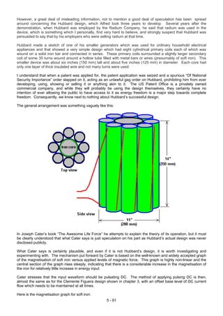 However, a great deal of misleading information, not to mention a good deal of speculation has been spread
around concerning the Hubbard design, which Alfred took three years to develop. Several years after the
demonstration, when Hubbard was employed by the Radium Company, he said that radium was used in the
device, which is something which I personally, find very hard to believe, and strongly suspect that Hubbard was
persuaded to say that by his employers who were selling radium at that time.
Hubbard made a sketch of one of his smaller generators which was used for ordinary household electrical
appliances and that showed a very simple design which had eight cylindrical primary coils each of which was
wound on a solid iron bar and connected in series. These primary coils surrounded a slightly larger secondary
coil of some 35 turns wound around a hollow tube filled with metal bars or wires (presumably of soft iron). This
smaller device was about six inches (150 mm) tall and about five inches (125 mm) in diameter. Each core had
only one layer of thick insulated wire and not many turns were used.
I understand that when a patent was applied for, the patent application was seized and a spurious “Of National
Security Importance” order slapped on it, acting as an unlawful gag order on Hubbard, prohibiting him from ever
developing, using, showing or selling it or anything akin to it. The US Patent Office is a privately owned
commercial company, and while they will probably be using the design themselves, they certainly have no
intention of ever allowing the public to have access to it as energy freedom is a major step towards complete
freedom. Consequently, we know next to nothing about Hubbard’s successful design.
The general arrangement was something vaguely like this:
In Joseph Cater’s book “The Awesome Life Force” he attempts to explain the theory of its operation, but it must
be clearly understood that what Cater says is just speculation on his part as Hubbard’s actual design was never
disclosed publicly.
What Cater says is certainly plausible, and even if it is not Hubbard’s design, it is worth investigating and
experimenting with. The mechanism put forward by Cater is based on the well-known and widely accepted graph
of the magnetisation of soft iron versus applied levels of magnetic force. This graph is highly non-linear and the
central section of the graph rises steeply, indicating that there is a considerable increase in the magnetisation of
the iron for relatively little increase in energy input.
Cater stresses that the input waveform should be pulsating DC. The method of applying pulsing DC is then,
almost the same as for the Clemente Figuera design shown in chapter 3, with an offset base level of DC current
flow which needs to be maintained at all times.
Here is the magnetisation graph for soft iron:
5 - 91
 