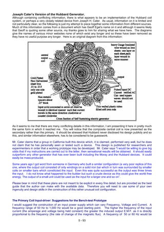 Joseph Cater’s Version of the Hubbard Generator.
Although containing conflicting information, there is what appears to be an implementation of the Hubbard coil
system, or perhaps a very closely related device from Joseph H. Cater. As usual, information on it is limited and
not particularly clear, so the following is just my attempt to piece together some information from different sources.
Much of this information comes from a document which has Geoff Egel’s name on it and although it seems likely
that Geoff is quoting some other source, my thanks goes to him for sharing what we have here. The diagrams
give the names of various minor websites none of which exist any longer and so these have been removed as
they have no useful purpose any longer. Here is an original diagram from this information:
As it seems to me that there are many conflicting details in this information, I am presenting it here in pretty much
the same form in which it reached me. You will notice that the composite central coil is now presented as the
secondary rather than the primary. It should be stressed that Hubbard never disclosed his design publicly and so
this, and similar information elsewhere, has to be considered to be guesswork.
Mr. Cater claims that a group in California built this device which, it is claimed, performed very well, but he does
not claim that he has personally seen or tested such a device. This design is published for researchers and
experimenters in order that a working prototype may be developed. Mr. Cater says "I would be willing to give big
odds that if my instructions are carried out to the letter, then sensational results will be obtained. It should easily
outperform any other generator that has ever been built including the Moray and the Hubbard devices. It could
easily be mass-produced.
Some years ago I got word from someone in Germany who built a similar configuration (a very poor replica of this
one, where the output coil consisted of only windings on a solid iron bar which in turn was surrounded by smaller
coils on smaller bars which constituted the input. Even this was quite successful as the output was three times
the input. I do not know what happened to the builder but such a crude device as this could give the world free
energy. The output of a small unit could be used as the input for a larger one and so on”.
Please bear in mind that these plans are not meant to be explicit in every fine detail, but are provided as the best
guide that the author can make with the available data. Therefore you will need to use some of your own
ingenuity and design skills in the construction of this rather unusual coil configuration.
The Primary Coil Input-driver: Suggestions for the Bench-test Prototype
I would suggest the construction of an input power supply which can vary Frequency, Voltage and Current. A
frequency range of 50 Hz to 1,000 Hz would be a good starting point. The higher the frequency of the input
current (the amperage and voltage being held constant) the greater the induced output E.M.F. as it is directly
proportional to the frequency (the rate of change of the magnetic flux). A frequency of 50 or 60 Hz would be
5 - 93
 
