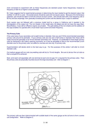 more convenient to experiment with as these frequencies are standard power mains frequencies, however a
frequency of 360 Hz or higher is recommended.
Mr. Cater suggests that for experimental purposes in determining the input needed to get the desired output, that
rectified 12 volt AC is used. Sinusoidal waves should be used and not square waves. Because of its tremendous
potential, care should be taken to limit the amount of input current. One should start with a low frequency (50 or
60 Hz) and low amperage, then gradually increasing the current until the desired input / output is obtained.
Such caution was not followed with a previous model built by a group in California and it resulted in the
disintegration of the output coil. The iron sheets in this model were not plated and did not have the caps fitted.
Nevertheless, it was still an effective orgone accumulator. The gold plating of the iron sheets and the addition of
the caps enables it to operate with a much lower input current and lower frequency.
The Primary Coils
If the outer body of your secondary coil is eight inches in diameter, then you won’t fit the recommended seventeen
primary coils around its perimeter. If your primary coils are one and a half inches in diameter then these will fit
nicely around the perimeter of an 8-inch diameter secondary coil. However, it is preferable to have larger primary
coils as mentioned in Mr Cater’s opening comments, so it may be advisable to stick to the recommended 2-inch
diameter size for the primary coils, but settle for one less and use only 16 primary coils.
Experimentation will decide which is the best way to go. For the purposes of this article I will refer to 2-inch
diameter coils.
Cut medium gauge soft iron rods (oxy-welding rods will do) to 13-inch lengths. Be sure to de-burr the cut rods so
that a compact fit is achieved.
Next, wind each coil separately with one terminal at each end (no gap ‘G’ is required for the primary coils). Then
the primary coils are physically mounted around the large secondary coil - refer to Diagram 1.
The primary coils are then interconnected with suitable leads of the same gauge as the coil wire to form a series
coil configuration. Refer to Diagram 2.
5 - 94
 