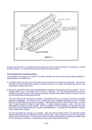 All coils must be wound in an identical manner so that the current in each one travels in a clockwise or counter
clockwise direction. It is essential that the current flows in the same direction.
The Secondary Coil: Construction Notes
The secondary coil consists of a number of concentric cylinders and coils of three varying types repeated in a
special sequence as detailed here.
1. You begin with the soft iron core in the same way as the primary iron cores were constructed. Use two inch
diameter (2" OD) thin-walled PVC tubing cut to thirteen inches (13") in length, and packed with soft iron rods
(oxyacetylene welding rods will do).
2. Around the central PVC tubing wrap the gold-plated iron sheeting so that the gold is facing outwards. The iron
sheeting needs to be in the range 0.010" to 0.015" in thickness. The iron sheeting should be as thin as
possible as you want to get the most powerful fluctuating magnetic field possible, induced as close to the wire
as can be physically and electrically achieved.
This is the reason for the oil-soaked iron powder. The purpose of the oil is, of course, to make the iron powder
physically manageable. The thinner the iron sheeting the more completely magnetised it will be. The gold
plating is only the frosting on the cake so to speak. It certainly does not need to be very thick and no, you don’t
have to pay thousands of dollars for gold plating. A simple chemical process is used. Ask your local
electroplater for a lead in the right direction. As to the suppliers of the iron sheeting, you certainly wont find it
down at your local hardware store as it is a rather a specialised item. Try transformer manufacturers or electric
motor and generator suppliers.
You will need eight (8) concentric iron cylinders. Each one will be thirteen inches (13”) wide with varying
lengths depending on the circumference of each concentric layer. Allow a quarter inch over the circumference
length to give a small overlap. You will need to devise a method for keeping the iron sheeting in position ready
for the next stage of construction. Several spots of super glue should do the job nicely.
5 - 95
 