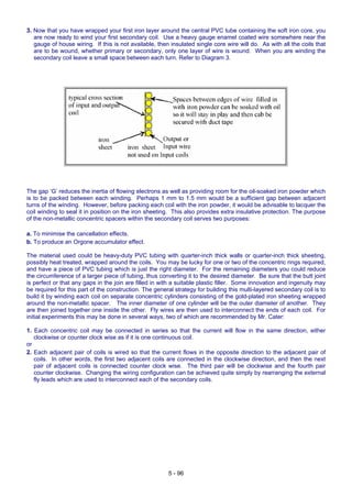 3. Now that you have wrapped your first iron layer around the central PVC tube containing the soft iron core, you
are now ready to wind your first secondary coil. Use a heavy gauge enamel coated wire somewhere near the
gauge of house wiring. If this is not available, then insulated single core wire will do. As with all the coils that
are to be wound, whether primary or secondary, only one layer of wire is wound. When you are winding the
secondary coil leave a small space between each turn. Refer to Diagram 3.
The gap ‘G’ reduces the inertia of flowing electrons as well as providing room for the oil-soaked iron powder which
is to be packed between each winding. Perhaps 1 mm to 1.5 mm would be a sufficient gap between adjacent
turns of the winding. However, before packing each coil with the iron powder, it would be advisable to lacquer the
coil winding to seal it in position on the iron sheeting. This also provides extra insulative protection. The purpose
of the non-metallic concentric spacers within the secondary coil serves two purposes:
a. To minimise the cancellation effects.
b. To produce an Orgone accumulator effect.
The material used could be heavy-duty PVC tubing with quarter-inch thick walls or quarter-inch thick sheeting,
possibly heat treated, wrapped around the coils. You may be lucky for one or two of the concentric rings required,
and have a piece of PVC tubing which is just the right diameter. For the remaining diameters you could reduce
the circumference of a larger piece of tubing, thus converting it to the desired diameter. Be sure that the butt joint
is perfect or that any gaps in the join are filled in with a suitable plastic filler. Some innovation and ingenuity may
be required for this part of the construction. The general strategy for building this multi-layered secondary coil is to
build it by winding each coil on separate concentric cylinders consisting of the gold-plated iron sheeting wrapped
around the non-metallic spacer. The inner diameter of one cylinder will be the outer diameter of another. They
are then joined together one inside the other. Fly wires are then used to interconnect the ends of each coil. For
initial experiments this may be done in several ways, two of which are recommended by Mr. Cater:
1. Each concentric coil may be connected in series so that the current will flow in the same direction, either
clockwise or counter clock wise as if it is one continuous coil.
or
2. Each adjacent pair of coils is wired so that the current flows in the opposite direction to the adjacent pair of
coils. In other words, the first two adjacent coils are connected in the clockwise direction, and then the next
pair of adjacent coils is connected counter clock wise. The third pair will be clockwise and the fourth pair
counter clockwise. Changing the wiring configuration can be achieved quite simply by rearranging the external
fly leads which are used to interconnect each of the secondary coils.
5 - 96
 