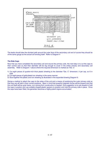 The leads should take the shortest path around the outer face of the secondary coil and of course they should be
of the same gauge as the actual coil winding itself. Refer to Diagram 4
The Side Caps
Now that you have completed the secondary coil and wound the primary coils, the next step is to cut the caps to
their correct size so that their diameter will be big enough to cover in the entire primary and secondary coil
assembly. Refer to Diagram 1 above where the required dimension is marked as "Dia. C”
1. Cut eight pieces of quarter-inch thick plastic sheeting to the diameter "Dia. C” dimension, 4 per cap, so 8 in
total.
2. Cut eight pieces of gold-plated iron sheeting in the same manner.
3. Glue together the plastic and iron sheeting as illustrated in the expanded drawing Diagram 6.
Devise a method to attach the caps to the sides of the unit and a means of positioning the outer primary coils so
that they are all held in their correct positions. Bear in mind that powerful magnetic forces will be present and that
the unit itself will be quite heavy, so a strong form construction is needed. One suggestion is to use dowels to hold
the caps in position and use suitably shaped plastic spacers to position and hold the primary coils in place. Once
the caps have been fitted, the generator becomes a highly potent orgone accumulator.
5 - 97
 
