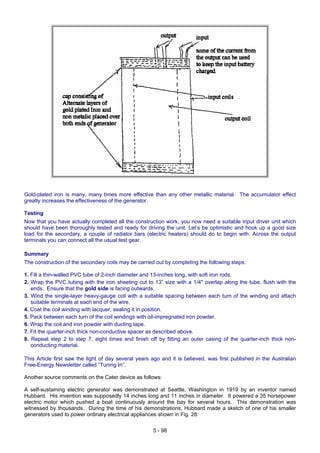 Gold-plated iron is many, many times more effective than any other metallic material. The accumulator effect
greatly increases the effectiveness of the generator.
Testing
Now that you have actually completed all the construction work, you now need a suitable input driver unit which
should have been thoroughly tested and ready for driving the unit. Let’s be optimistic and hook up a good size
load for the secondary, a couple of radiator bars (electric heaters) should do to begin with. Across the output
terminals you can connect all the usual test gear.
Summary
The construction of the secondary coils may be carried out by completing the following steps:
1. Fill a thin-walled PVC tube of 2-inch diameter and 13-inches long, with soft iron rods.
2. Wrap the PVC tubing with the iron sheeting cut to 13” size with a 1/4" overlap along the tube, flush with the
ends. Ensure that the gold side is facing outwards.
3. Wind the single-layer heavy-gauge coil with a suitable spacing between each turn of the winding and attach
suitable terminals at each end of the wire.
4. Coat the coil winding with lacquer, sealing it in position.
5. Pack between each turn of the coil windings with oil-impregnated iron powder.
6. Wrap the coil and iron powder with ducting tape.
7. Fit the quarter-inch thick non-conductive spacer as described above.
8. Repeat step 2 to step 7, eight times and finish off by fitting an outer casing of the quarter-inch thick non-
conducting material.
This Article first saw the light of day several years ago and it is believed, was first published in the Australian
Free-Energy Newsletter called “Tuning In”.
Another source comments on the Cater device as follows:
A self-sustaining electric generator was demonstrated at Seattle, Washington in 1919 by an inventor named
Hubbard. His invention was supposedly 14 inches long and 11 inches in diameter. It powered a 35 horsepower
electric motor which pushed a boat continuously around the bay for several hours. This demonstration was
witnessed by thousands. During the time of his demonstrations, Hubbard made a sketch of one of his smaller
generators used to power ordinary electrical appliances shown in Fig. 28:
5 - 98
 