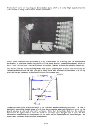 Thomas Henry Moray ran frequent public demonstrations during which he lit banks of light bulbs to show that
useful amounts of energy could be drawn from the environment:
Moray's device could produce output powers up to fifty kilowatts and it had no moving parts, just a simple aerial
and an earth. In spite of the frequent demonstrations, some people would not believe that this was not a hoax, so
Moray invited them to choose a place and he would demonstrate the power available at any location they wanted.
They drove out into the countryside and picked a really isolated spot away from all power lines and the very few
commercial radio stations in the area. They set up a very simple aerial estimated by one observer to be just fifty
seven feet long and only seven or eight feet off the ground at its lowest point:
The earth connection was an eight-foot length of gas pipe which was hammered into the ground. The bank of
lights being powered by Moray's device, grew brighter as the gas pipe was driven further and further into the
ground, providing a better and better earth connection. Moray then demonstrated that when the aerial was
disconnected, the lights went out. When the aerial was connected again, the lights were lit again. He then
disconnected the earth wire and the lights went out and stayed out until the earth wire was connected again. The
sceptics were completely convinced by the demonstration.
I - 21
 
