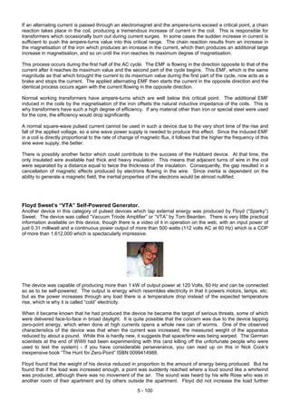 If an alternating current is passed through an electromagnet and the ampere-turns exceed a critical point, a chain
reaction takes place in the coil, producing a tremendous increase of current in the coil. This is responsible for
transformers which occasionally burn out during current surges. In some cases the sudden increase in current is
sufficient to push the ampere-turns value into this critical range. The chain reaction results from an increase in
the magnetisation of the iron which produces an increase in the current, which then produces an additional large
increase in magnetisation, and so on until the iron reaches its maximum degree of magnetisation.
This process occurs during the first half of the AC cycle. The EMF is flowing in the direction opposite to that of the
current after it reaches its maximum value and the second part of the cycle begins. This EMF, which is the same
magnitude as that which brought the current to its maximum value during the first part of the cycle, now acts as a
brake and stops the current. The applied alternating EMF then starts the current in the opposite direction and the
identical process occurs again with the current flowing in the opposite direction.
Normal working transformers have ampere-turns which are well below this critical point. The additional EMF
induced in the coils by the magnetisation of the iron offsets the natural inductive impedance of the coils. This is
why transformers have such a high degree of efficiency. If any material other than iron or special steel were used
for the core, the efficiency would drop significantly.
A normal square-wave pulsed current cannot be used in such a device due to the very short time of the rise and
fall of the applied voltage, so a sine wave power supply is needed to produce this effect. Since the induced EMF
in a coil is directly proportional to the rate of change of magnetic flux, it follows that the higher the frequency of this
sine wave supply, the better.
There is possibly another factor which could contribute to the success of the Hubbard device. At that time, the
only insulated wire available had thick and heavy insulation. This means that adjacent turns of wire in the coil
were separated by a distance equal to twice the thickness of the insulation. Consequently, the gap resulted in a
cancellation of magnetic effects produced by electrons flowing in the wire. Since inertia is dependent on the
ability to generate a magnetic field, the inertial properties of the electrons would be almost nullified.
Floyd Sweet’s “VTA” Self-Powered Generator.
Another device in this category of pulsed devices which tap external energy was produced by Floyd (“Sparky”)
Sweet. The device was called “Vacuum Triode Amplifier” or “VTA” by Tom Bearden. There is very little practical
information available on this device, though there is a video of it in operation on the web, with an input power of
just 0.31 milliwatt and a continuous power output of more than 500 watts (112 volts AC at 60 Hz) which is a COP
of more than 1,612,000 which is spectacularly impressive.
The device was capable of producing more than 1 kW of output power at 120 Volts, 60 Hz and can be connected
so as to be self-powered. The output is energy which resembles electricity in that it powers motors, lamps, etc.
but as the power increases through any load there is a temperature drop instead of the expected temperature
rise, which is why it is called “cold” electricity.
When it became known that he had produced the device he became the target of serious threats, some of which
were delivered face-to-face in broad daylight. It is quite possible that the concern was due to the device tapping
zero-point energy, which when done at high currents opens a whole new can of worms. One of the observed
characteristics of the device was that when the current was increased, the measured weight of the apparatus
reduced by about a pound. While this is hardly new, it suggests that space/time was being warped. The German
scientists at the end of WWII had been experimenting with this (and killing off the unfortunate people who were
used to test the system) - if you have considerable perseverance, you can read up on this in Nick Cook’s
inexpensive book “The Hunt for Zero-Point” ISBN 0099414988.
Floyd found that the weight of his device reduced in proportion to the amount of energy being produced. But he
found that if the load was increased enough, a point was suddenly reached where a loud sound like a whirlwind
was produced, although there was no movement of the air. The sound was heard by his wife Rose who was in
another room of their apartment and by others outside the apartment. Floyd did not increase the load further
5 - 100
 
