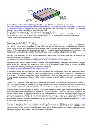 At time of writing, information and photographs of the original device can be found on the website:
http://www.intalek.com/Index/Projects/Research/Construction%20of%20the%20Floyd%20Sweet's%20VTA%20by
%20Michael%20Watson.htm where a paper by Michael Watson gives much practical information. For example,
he states that an experimental set up which he made, had:
The ‘A’ coil with a resistance of 70 ohms and an inductance of 63 mH,
The ‘B’ coil, wound with 23 AWG wire with a resistance of 4.95 ohms and an inductance of 1.735 mH, and
The ‘C’ coil, also wound with 23 AWG wire, with a resistance of 5.05 ohms and an inductance of 1.78 mH.
Chapter 3 has additional information on the VTA.
Rosemary Ainslie’s COP=17 Heater.
Rosemary Ainslie has produced a pulsed heater system which has been measured at a performance of COP =
17. This is a recent design and as far as I am aware, has not yet been replicated by other people. Panacea-
bocaf.org are working with Rosemary's original developers to produce an independent implementation of the
heater. At this point in time, the heater has been built to a prototype testing scale for laboratory examination and
measurement and not been produced in the kilowatt range, which, hopefully, will come at a later date.
Panacea have produced a 250-page document describing the research, the testing, the theory, etc. and that can
be downloaded free using this link:
http://www.panaceatech.org/Rosemary%20Ainslie%20COP17%20Heater%20Technology.pdf
As that document contains the details which scientists need to see for serious testing and development, it may be
a little technical for some people, so Panacea have produced a simplified version aimed at the average home-
build investigator and that can be downloaded free using this link:
http://www.free-energy-info.tuks.nl/Ainslie_heater_circuit.pdf
In very broad outline, the circuit produces the same very short, very sharp voltage pulses that are the basis for so
many "free-energy" devices. The circuit used looks very simple but in spite of that, the way that it operates is not
at all simple. The circuit is shown below and to a quick glance, it looks like a standard 555 timer chip circuit, used
in many existing applications. However, if the circuit is operated as a 555 pulsing circuit, then the output is not
COP>1.
Looking more closely, we notice that the link between the output of the 555 chip on pin 3 and the input gate pin of
the Field-Effect Transistor, is unusual as it is not the usual voltage divider between pin 3 and the 0-volts ground
line. Instead, the gate is directly coupled to the 555 chip output by a single, low-resistance preset resistor.
Normally, an NE555 chip struggles to reach 50,000 cycles per second and a large number of 555 chips on the
market can't even operate at even that frequency. To get Rosemary's circuit into it's COP>1 operation, the
resistor marked "GATE" is adjusted very slowly to find the point at which the circuit becomes unstable, over-rides
the normal operation of the 555 chip and starts oscillating at the resonant frequency of the overall circuit, forcing
the 555 chip to become a feedback component. The circuit then produces the sharp, short voltages spikes at
more than ten times the operating speed of the 555 chip and pulsing the 10-ohm heating element marked "LOAD"
at about 500,000 pulses per second.
That rate of operation is clearly well outside the possible performance of an NE555 chip, besides which, the timing
elements of the chip should be producing a much lower frequency, as indeed it does before the "GATE" resistor
adjustment causes the circuit to break out of its normal design-mode operation and start the high-speed spike
generating, resonant performance. The circuit used is shown here:
5 - 102
 