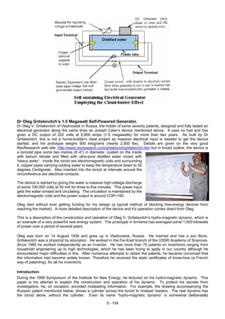 Dr Oleg Gritskevitch’s 1.5 Megawatt Self-Powered Generator.
Dr Oleg V. Gritskevitch of Vladivostok in Russia, the holder of some seventy patents, designed and fully tested an
electrical generator along the same lines as Joseph Cater’s device mentioned above. It uses no fuel and has
given a DC output of 220 volts at 6,800 amps (1.5 megawatts) for more than two years. As built by Dr
Gritskevitch, this is not a home-builder’s ideal project as massive electrical input is needed to get the device
started, and his prototype weighs 900 kilograms (nearly 2,000 lbs). Details are given on the very good
RexResearch web site: http://www.rexresearch.com/gritskevich/gritskevich.htm but in broad outline, the device is
a toroidal pipe some two metres (6’-6”) in diameter, coated on the inside
with barium titinate and filled with ultra-pure distilled water mixed with
‘heavy water’. Inside the toroid are electromagnetic coils and surrounding
it, copper pipes carrying cooling water to keep the temperature down to 50
degrees Centigrade. Also inserted into the toroid at intervals around the
circumference are electrical contacts.
The device is started by giving the water a massive high-voltage discharge
of some 100,000 volts at 50 mA for three to five minutes. This power input
gets the water ionised and circulating. The circulation is maintained by the
electromagnetic coils and the power output is around COP=100.
Oleg died without ever getting funding for his design (a typical method of blocking free-energy devices from
reaching the market). A more detailed description of the device and it’s operation comes direct from Oleg:
This is a description of the construction and operation of Oleg V. Gritskevitch’s hydro-magnetic dynamo, which is
an example of a very powerful new energy system. The prototype in Armenia has averaged some 1,500 kilowatts
of power over a period of several years.
Oleg was born on 14 August 1936 and grew up in Vladivostok, Russia. He married and has a son Boris.
Gritskevitch was a physicist by education. He worked in the Far-East branch of the USSR Academy of Sciences.
Since 1985 he worked independently as an inventor. He has more than 70 patents on inventions ranging from
household engineering up to high technologies, which he has been trying to apply in our country although he
encountered major difficulties in this. After numerous attempts to obtain the patents, he became convinced that
the information had become widely known. Therefore he received the state certificates of know-how (a French
way of patenting), for all his inventions.
Introduction
During the 1999 Symposium of the Institute for New Energy, he lectured on his hydro-magnetic dynamo. This
paper is his attempt to explain the construction and operation of his dynamo. To protect his secrets from
investigators, he, on occasion, provided misleading information. For example, the drawing accompanying the
Russian patent mentioned below, shows a cylinder across the toroid to mislead readers. The real dynamo has
the toroid alone, without the cylinder. Even its name “hydro-magnetic dynamo” is somewhat deliberately
5 - 104
 