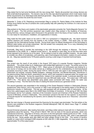 5 - 105
misleading.
Oleg stated that he had some familiarity with the new energy field. Nearly all purported new energy devices are
fairly small electrical generators. The dynamo may be the only new electrical generator which most nearly meets
all the requirements of an ideal large-scale electrical generator. Oleg claimed that his dynamo really is the single
most valuable invention the world has ever known.
Alexander V. Frolov of St. Petersburg recommended Oleg to contact Dr. Patrick Bailey of the Institute for New
Energy since Patrick has lots of contacts who could possibly help with patenting his invention of a new source of
energy in USA.
Oleg worked on the theory and creation of the electrostatic generator-converter the “Hydro-Magnetic Dynamo” for
about 20 years. The first primitive equipment was created when Oleg worked in the Academy of Sciences.
During that time, various changes were introduced in the generator and in the theory of how it works. As a result,
it is now ready for manufacture, installation, and applications in industry.
Oleg made the first public report on his work in 1991 at a symposium in Volgodonsk city. His report received
positive reactions and reviews from the experts in the nuclear industry in USSR. That same year, he was
accepted into the International Nuclear Society. During those years he offered development of this technology to
different state bodies and private enterprises. But the answer from everybody was “It is a very interesting and
important project, but we cannot fund it.
Eventually, Oleg tried to transfer this technology to the USA through the embassy in Moscow. The former
ambassador to the USSR, Dr. J. Matlock knows about it. He wanted to meet Oleg, but at that time there were
forces opposed to the carrying out of his plans. So he started to look for other possible investors. He was ready
to consider any offers of co-operation, joint patenting, sale of technological information, creation of a joint venture,
etc. etc. Oleg was awarded some 70 Russian patents covering a wide range of important technical topics.
History
This project was the result of one article in the August 1972 issue of a popular Russian magazine Tehnika
Molodiozhi. The article written by A. Kaldamasov was entitled Ball Lightning in a Liquid. The article came to the
attention of Michail Razovsky and Oleg in 1974. Oleg’s group of volunteers and enthusiasts was looking for a
new source of energy and so this article served as a starting point for the understanding of chemical-physical
processes occurring in water. During the period 1976 to 1978 one year was spent in the radiological lab of the
Vladivostok city hospital, including Vladilen Bulgakov, radiology physician, and Michail Razovsky, theoretician in
the plasma physics field and others, assembling a device, which was supposed to separate water into oxygen and
hydrogen more efficiently. During the experiments, instead of the expected results, it produced electricity very
efficiently! The input power during the experiment was one 800-watt water pump. The output was 1,400 watts
(COP=1.75). This device was assembled using plastic pipes connected with hoses, where the water was
circulating in a loop. This then led to the idea of creating the second device as a generator-toroid.
The second generator was assembled in the workshop of the Ocean Research Institute in Vladivostok (Director
Academician Viktor Ilichov), and in the summer of 1990 it was transported to the testing station of the Ministry of
Electronics Industry in Vladivostok. This lab was well equipped with all necessary sets of instruments. At the
same time, patent papers were filed in the USSR State Committee of Inventions. In the spring of 1991 the State
Commission, led by Yurii Lebedev, chairman of the Innovation Council and Chairman of the Russian Federation
Council of Ministers, arrived in Vladivostok. This commission arrived to the town for two reasons: to recommend
a financial request for manufacturing the dynamo; and to classify this energy source as a “Discovery”. (document
#14-451).
After the next change in Russian government the financing for the project was terminated. The first article on the
dynamo was published in the Russian magazine (Tehnika Molodyozhi 1990, #3, March issue, Page 17, entitled
“Innovator’s Ideas”.
Several Armenian physicists, after reading that article, sent Oleg a letter asking to meet with him in Vladivostok for
negotiations about the dynamo. They arrived in March 1991 and ran tests on the second generator, which was
operational at that time. Oleg flew to Armenia, and work on the third generator started at the end of 1991. It was
completed at the end of 1992. It was operating and producing energy until January 1997, when it was destroyed
during the war. Some people were also killed and other people moved to the USA. This version of dynamo
created an output which averaged 6,800 amperes at 220 volts DC (1.496 megawatts). It’s input power was only
approximately 1% of the output power.
 