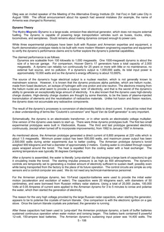 5 - 106
Oleg was an invited speaker of the Meeting of the Alternative Energy Institute (Dr. Hal Fox) in Salt Lake City in
August 1999. The official announcement about his speech had several mistakes (for example, the name of
Armenia was changed to Romania).
Dynamo Theory
The Hydro-Magnetic Dynamo is a large-scale, emission-free electrical generator, which does not require external
fuelling. The dynamo is capable of powering large transportation vehicles such as buses, trucks, ships,
locomotives, and aeroplanes. Doubt remains about making dynamos compact enough to power cars.
While three experimental prototypes have been built with Russian and Armenian expertise and equipment, a
fourth demonstration prototype needs to be built with more modern Western engineering expertise and equipment
to verify the dynamo’s performance claims and to further explore the dynamo’s potential capabilities.
The claimed performance is as follows:
Dynamos are scaleable from 100 kilowatts to 1,000 megawatts. One 1000-megawatt dynamo is about the
size of a two-car garage. For comparison, Hoover Dam’s 17 generators have a total capacity of 2,000
megawatts. A dynamo can reliably run continuously for 25 years or more with little or no maintenance, no
external fuel source, and no pollution. If a dynamo’s output is 1,000,000 watts, its total input power is
approximately 10,000 watts and so the dynamo’s energy efficiency is about 10,000%.
The source of the dynamo’s huge electrical output is a nuclear reaction, which is not generally known to
mainstream science. However, it is known that the dynamo produces alpha particles, which are helium nuclei,
made from fused deuterium, an isotope of hydrogen with one proton and one neutron. The electrons missing from
the helium nuclei are what seem to provide a copious ‘sink’ of electricity, and that is the secret of the dynamo’s
ability to generate an exceptionally large amount of electricity. It is also known that the dynamo uses high-density
charge clusters. High-density charge clusters are thought by some theorists, to be the basis of plasma-injected
transmutation of elements and the neutralisation of radioactive materials. Unlike hot fusion and fission reactors,
the dynamo does not accumulate any radioactive components.
The result of the dynamo’s processes is conversion of electrostatic fields to direct current. It should be noted that
a clear understanding of terms like “Coulomb’s conversion” and “liquid Van de Graff generator” is very important.
Schematically, the dynamo is an electrostatic transformer, or in other words an electrostatic voltage multiplier.
One version of the dynamo uses lasers to start up. There were three dynamo prototypes built. The first two small
experimental prototypes were built in Vladivostok, Russia. The third and last prototype generated electricity
continuously, (except when turned off to incorporate improvements), from 1992 to January 1997 in Armenia.
As mentioned above, the Armenian prototype generated a direct current of 6,800 amperes at 220 volts which is
about 1.5 megawatts. Minimum power output has been 500,000 watts, and maximum power output has been
2,500,000 watts during winter experiments due to better cooling. The Armenian prototype dynamo’s toroid
weighed 900 kilograms and had a diameter of approximately 2 meters. Cooling water is circulated through copper
pipes wrapped around the toroid. The heat is expelled from the cooling water with a heat exchanger. The
working temperature was typically 36 degrees Centigrade.
After a dynamo is assembled, the water is literally ‘jump-started’ (by discharging a large bank of capacitors) to get
it circulating inside the toroid. The starting impulse pressure is as high as 400 atmospheres. The dynamo’s
controls are temporarily set to generating a modest amount of electricity sufficient to sustain itself, possibly even
while being transported from the factory to the place of its future operation. The control circuits are simple as only
sensors and a control computer are used. We do not need any technical-maintenance personnel.
For the Armenian prototype dynamo, two 10-Farad capacitor-batteries were used to provide the initial water
motion (acceleration and excitation of water). The capacitors were 20 kilograms each, with diameters of 50
centimetres, and were borrowed from Russian military radar stations. Using a total of 20,000 Joules, 100,000
Volts at 0.05 Amperes of current were applied to the Armenian dynamo for 3 to 5 minutes to ionise and polarise
the water, which then started the generation of electricity.
The reason for the very high voltage provided by the large Russian radar capacitors, when starting the generator,
appears to be to polarise the crystals of barium titanate. One comparison is with the electronic ignition on a gas
stove. Once the barium titanate crystals are polarised, the generator is running.
After these capacitors had been used to ‘jump-start’ the Armenian prototype dynamo, a bank of buffer batteries
sustained continuous operation when water motion and ionising began. This battery bank contained 8 powerful
12-volt, 150-ampere lead batteries. The Armenian dynamo’s sustaining input power was 14,400 watts. The
 