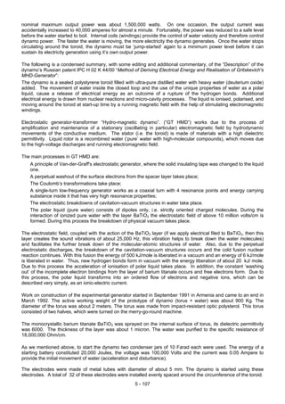 5 - 107
nominal maximum output power was about 1,500,000 watts. On one occasion, the output current was
accidentally increased to 40,000 amperes for almost a minute. Fortunately, the power was reduced to a safe level
before the water started to boil. Internal coils (windings) provide the control of water velocity and therefore control
dynamo power. The faster the water is moving, the more electricity the dynamo generates. Once the water stops
circulating around the toroid, the dynamo must be ‘jump-started’ again to a minimum power level before it can
sustain its electricity generation using it’s own output power.
The following is a condensed summary, with some editing and additional commentary, of the “Description” of the
dynamo’s Russian patent IPC H 02 K 44/00 “Method of Deriving Electrical Energy and Realisation of Gritskevich's
MHD-Generator”:
The dynamo is a sealed polystyrene toroid filled with ultra-pure distilled water with heavy water (deuterium oxide)
added. The movement of water inside the closed loop and the use of the unique properties of water as a polar
liquid, cause a release of electrical energy as an outcome of a rupture of the hydrogen bonds. Additional
electrical energy is drawn from nuclear reactions and micro-cavity processes. The liquid is ionised, polarised, and
moving around the toroid at start-up time by a running magnetic field with the help of stimulating electromagnetic
windings.
Electrostatic generator-transformer “Hydro-magnetic dynamo”. (“GT HMD”) works due to the process of
amplification and maintenance of a stationary (oscillating in particular) electromagnetic field by hydrodynamic
movements of the conductive medium. The stator (i.e. the toroid) is made of materials with a high dielectric
permittivity. Liquid rotor is a recombined water (‘pure’ water with high-molecular compounds), which moves due
to the high-voltage discharges and running electromagnetic field.
The main processes in GT HMD are:
A principle of Van-der-Graff's electrostatic generator, where the solid insulating tape was changed to the liquid
one.
A perpetual washout of the surface electrons from the spacer layer takes place;
The Coulomb’s transformations take place;
A single-turn low-frequency generator works as a coaxial turn with 4 resonance points and energy carrying
substance inside it that has very high resonance properties;
The electrostatic breakdowns of cavitation-vacuum structures in water take place.
The polar liquid (pure water) consists of dipoles only, i.e. strictly oriented charged molecules. During the
interaction of ionized pure water with the layer BaTiO3 the electrostatic field of above 10 million volts/cm is
formed. During this process the breakdown of physical vacuum takes place.
The electrostatic field, coupled with the action of the BaTiO3 layer (if we apply electrical filed to BaTiO3, then this
layer creates the sound vibrations of about 25,000 Hz, this vibration helps to break down the water molecules)
and facilitates the further break down of the molecular-atomic structures of water. Also, due to the perpetual
electrostatic discharges, the breakdown of the cavitation-vacuum structures occurs and the cold fusion nuclear
reaction continues. With this fusion the energy of 500 kJ/mole is liberated in a vacuum and an energy of 6 kJ/mole
is liberated in water. Thus, new hydrogen bonds form in vacuum with the energy liberation of about 20 kJ/ mole.
Due to this process the acceleration of ionisation of polar liquid takes place. In addition, the constant ‘washing
out’ of the incomplete electron bindings from the layer of barium titanate occurs and free electrons form. Due to
this process, the polar liquid transforms into an ordered flow of electrons and negative ions, which can be
described very simply, as an ionic-electric current.
Work on construction of the experimental generator started in September 1991 in Armenia and came to an end in
March 1992. The active working weight of the prototype of dynamo (torus + water) was about 900 Kg. The
diameter of the torus was about 2 meters. The torus was made from impact-resistant optic polysterol. This torus
consisted of two halves, which were turned on the merry-go-round machine.
The monocrystallic barium titanate BaTiO3 was sprayed on the internal surface of torus, its dielectric permittivity
was 6000. The thickness of the layer was about 1 micron. The water was purified to the specific resistance of
18,000,000 Ohm/cm.
As we mentioned above, to start the dynamo two condenser jars of 10 Farad each were used. The energy of a
starting battery constituted 20,000 Joules, the voltage was 100,000 Volts and the current was 0.05 Ampere to
provide the initial movement of water (acceleration and disturbance).
The electrodes were made of metal tubes with diameter of about 5 mm. The dynamo is started using these
electrodes. A total of 32 of these electrodes were installed evenly spaced around the circumference of the toroid.
 