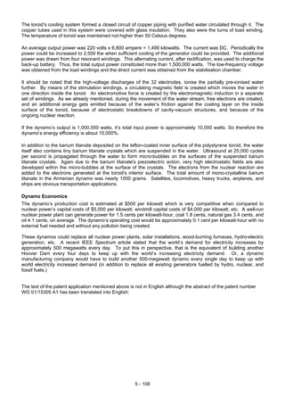 5 - 108
The toroid’s cooling system formed a closed circuit of copper piping with purified water circulated through it. The
copper tubes used in this system were covered with glass insulation. They also were the turns of load winding.
The temperature of toroid was maintained not higher than 50 Celsius degrees.
An average output power was 220 volts x 6,800 ampere = 1,490 kilowatts. The current was DC. Periodically the
power could be increased to 2,500 Kw when sufficient cooling of the generator could be provided. The additional
power was drawn from four resonant windings. This alternating current, after rectification, was used to charge the
back-up battery. Thus, the total output power constituted more than 1,500,000 watts. The low-frequency voltage
was obtained from the load windings and the direct current was obtained from the stabilisation chamber.
It should be noted that the high-voltage discharges of the 32 electrodes, ionise the partially pre-ionised water
further. By means of the stimulation windings, a circulating magnetic field is created which moves the water in
one direction inside the toroid. An electromotive force is created by the electromagnetic induction in a separate
set of windings. As we already mentioned, during the movement of the water stream, free electrons are created,
and an additional energy gets emitted because of the water’s friction against the coating layer on the inside
surface of the toroid, because of electrostatic breakdowns of cavity-vacuum structures, and because of the
ongoing nuclear reaction.
If the dynamo’s output is 1,000,000 watts, it’s total input power is approximately 10,000 watts. So therefore the
dynamo’s energy efficiency is about 10,000%.
In addition to the barium titanate deposited on the teflon-coated inner surface of the polystyrene toroid, the water
itself also contains tiny barium titanate crystals which are suspended in the water. Ultrasound at 25,000 cycles
per second is propagated through the water to form micro-bubbles on the surfaces of the suspended barium
titanate crystals. Again due to the barium titanate's piezoelectric action, very high electrostatic fields are also
developed within the micro-bubbles at the surface of the crystals. The electrons from the nuclear reaction are
added to the electrons generated at the toroid's interior surface. The total amount of mono-crystalline barium
titanate in the Armenian dynamo was nearly 1000 grams. Satellites, locomotives, heavy trucks, airplanes, and
ships are obvious transportation applications.
Dynamo Economics
The dynamo’s production cost is estimated at $500 per kilowatt which is very competitive when compared to
nuclear power’s capital costs of $5,000 per kilowatt, windmill capital costs of $4,000 per kilowatt, etc. A well-run
nuclear power plant can generate power for 1.5 cents per kilowatt-hour, coal 1.8 cents, natural gas 3.4 cents, and
oil 4.1 cents, on average. The dynamo’s operating cost would be approximately 0.1 cent per kilowatt-hour with no
external fuel needed and without any pollution being created.
These dynamos could replace all nuclear power plants, solar installations, wood-burning furnaces, hydro-electric
generation, etc. A recent IEEE Spectrum article stated that the world’s demand for electricity increases by
approximately 500 megawatts every day. To put this in perspective, that is the equivalent of building another
Hoover Dam every four days to keep up with the world’s increasing electricity demand. Or, a dynamo
manufacturing company would have to build another 500-megawatt dynamo every single day to keep up with
world electricity increased demand (in addition to replace all existing generators fuelled by hydro, nuclear, and
fossil fuels.)
The text of the patent application mentioned above is not in English although the abstract of the patent number
WO 01/15305 A1 has been translated into English:
 