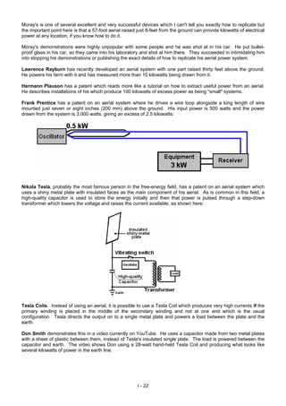 Moray's is one of several excellent and very successful devices which I can't tell you exactly how to replicate but
the important point here is that a 57-foot aerial raised just 8-feet from the ground can provide kilowatts of electrical
power at any location, if you know how to do it.
Moray's demonstrations were highly unpopular with some people and he was shot at in his car. He put bullet-
proof glass in his car, so they came into his laboratory and shot at him there. They succeeded in intimidating him
into stopping his demonstrations or publishing the exact details of how to replicate his aerial power system.
Lawrence Rayburn has recently developed an aerial system with one part raised thirty feet above the ground.
He powers his farm with it and has measured more than 10 kilowatts being drawn from it.
Hermann Plauson has a patent which reads more like a tutorial on how to extract useful power from an aerial.
He describes installations of his which produce 100 kilowatts of excess power as being "small" systems.
Frank Prentice has a patent on an aerial system where he drives a wire loop alongside a long length of wire
mounted just seven or eight inches (200 mm) above the ground. His input power is 500 watts and the power
drawn from the system is 3,000 watts, giving an excess of 2.5 kilowatts:
Nikola Tesla, probably the most famous person in the free-energy field, has a patent on an aerial system which
uses a shiny metal plate with insulated faces as the main component of his aerial. As is common in this field, a
high-quality capacitor is used to store the energy initially and then that power is pulsed through a step-down
transformer which lowers the voltage and raises the current available, as shown here:
Tesla Coils. Instead of using an aerial, it is possible to use a Tesla Coil which produces very high currents if the
primary winding is placed in the middle of the secondary winding and not at one end which is the usual
configuration. Tesla directs the output on to a single metal plate and powers a load between the plate and the
earth.
Don Smith demonstrates this in a video currently on YouTube. He uses a capacitor made from two metal plates
with a sheet of plastic between them, instead of Tesla's insulated single plate. The load is powered between the
capacitor and earth. The video shows Don using a 28-watt hand-held Tesla Coil and producing what looks like
several kilowatts of power in the earth line.
I - 22
 