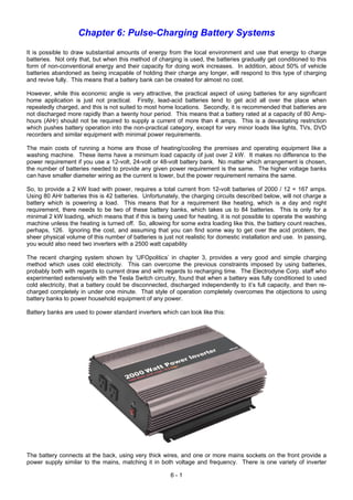 Chapter 6: Pulse-Charging Battery Systems
It is possible to draw substantial amounts of energy from the local environment and use that energy to charge
batteries. Not only that, but when this method of charging is used, the batteries gradually get conditioned to this
form of non-conventional energy and their capacity for doing work increases. In addition, about 50% of vehicle
batteries abandoned as being incapable of holding their charge any longer, will respond to this type of charging
and revive fully. This means that a battery bank can be created for almost no cost.
However, while this economic angle is very attractive, the practical aspect of using batteries for any significant
home application is just not practical. Firstly, lead-acid batteries tend to get acid all over the place when
repeatedly charged, and this is not suited to most home locations. Secondly, it is recommended that batteries are
not discharged more rapidly than a twenty hour period. This means that a battery rated at a capacity of 80 Amp-
hours (AHr) should not be required to supply a current of more than 4 amps. This is a devastating restriction
which pushes battery operation into the non-practical category, except for very minor loads like lights, TVs, DVD
recorders and similar equipment with minimal power requirements.
The main costs of running a home are those of heating/cooling the premises and operating equipment like a
washing machine. These items have a minimum load capacity of just over 2 kW. It makes no difference to the
power requirement if you use a 12-volt, 24-volt or 48-volt battery bank. No matter which arrangement is chosen,
the number of batteries needed to provide any given power requirement is the same. The higher voltage banks
can have smaller diameter wiring as the current is lower, but the power requirement remains the same.
So, to provide a 2 kW load with power, requires a total current from 12-volt batteries of 2000 / 12 = 167 amps.
Using 80 AHr batteries this is 42 batteries. Unfortunately, the charging circuits described below, will not charge a
battery which is powering a load. This means that for a requirement like heating, which is a day and night
requirement, there needs to be two of these battery banks, which takes us to 84 batteries. This is only for a
minimal 2 kW loading, which means that if this is being used for heating, it is not possible to operate the washing
machine unless the heating is turned off. So, allowing for some extra loading like this, the battery count reaches,
perhaps, 126. Ignoring the cost, and assuming that you can find some way to get over the acid problem, the
sheer physical volume of this number of batteries is just not realistic for domestic installation and use. In passing,
you would also need two inverters with a 2500 watt capability
The recent charging system shown by ‘UFOpolitics’ in chapter 3, provides a very good and simple charging
method which uses cold electricity. This can overcome the previous constraints imposed by using batteries,
probably both with regards to current draw and with regards to recharging time. The Electrodyne Corp. staff who
experimented extensively with the Tesla Switch circuitry, found that when a battery was fully conditioned to used
cold electricity, that a battery could be disconnected, discharged independently to it’s full capacity, and then re-
charged completely in under one minute. That style of operation completely overcomes the objections to using
battery banks to power household equipment of any power.
Battery banks are used to power standard inverters which can look like this:
The battery connects at the back, using very thick wires, and one or more mains sockets on the front provide a
power supply similar to the mains, matching it in both voltage and frequency. There is one variety of inverter
6 - 1
 