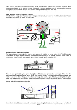 called a “True Sine-Wave” inverter and costing much more than the ordinary non-sinewave inverters. Most
equipment works well on the ordinary variety. It is usually the power available from the battery bank which is the
limiting factor, combined with the long time taken to recharge the battery bank after use.
John Bedini’s Battery-Charging System.
John Bedini has designed a whole series of pulse-generator circuits, all based on the 1:1 multi-strand choke coil
component disclosed in his patent US 6,545,444
Roger Andrews’ Switching System.
The very neat switching arrangement used by John is shown in detail in the earlier patent US 3,783,550 issued in
1974 where the same magnet-triggered boosting electromagnet pulse is used to power a whole series of
movements. One of these is two magnetic spinning tops made to spin in a shallow dish:
When the tops spin fast, they rise up the sloping base of the dish and spin near the outer edge. When they slow
down they move back towards the centre of the dish and that triggers the battery/transistor/electromagnet built
into the base of the dish. The pulse from the electromagnet boosts the spin of the top, sending it back up the
slope. This is a very neat arrangement as the transistor is off most of the time and yet the two tops keep spinning.
Another of Roger’s systems is shown here:
6 - 2
It operates in almost the same way, with a magnetic wheel rolling backwards and forwards along a curved track.
 