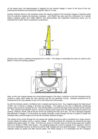 At the lowest point, the electromagnet is triggered by the induced voltage in some of the turns of the coil,
powering the transistor and boosting the magnetic roller on it’s way.
Another Andrews device is the pendulum where the passing magnet of the pendulum triggers a boosting pulse
from the solenoid, keeping the pendulum swinging. John Bedini has also used this mechanism for a pulsed
battery charging system and Veljko Milkovic has demonstrated that substantial mechanical power can be
extracted from a lever which is powered by a pendulum.
Andrews also shows a switching arrangement for a motor. This design is essentially the same as used by John
Bedini in many of his pulsing systems:
Here, as the rotor magnet passes the curved electromagnet in the base, it switches on the two transistors which
produce a pulse which keeps the rotor spinning and the tiny generator turning. Andrews produced this for
amusement as the rotor appears to spin on it’s own without any drive power.
As with the Andrews system, the Bedini rotor is started spinning by hand. As a magnet passes the triple-wound
“tri-filar” coil, it induces a voltage in all three coil windings. The magnet on the rotor is effectively contributing
energy to the circuit as it passes the coil. One winding feeds a current to the base of the transistor via the resistor
‘R’. This switches the transistor hard on, driving a strong current pulse from the battery through the second coil
winding, creating a ‘North’ pole at the top of the coil, boosting the rotor on its way. As only a changing magnetic
field generate a voltage in a coil winding, the steady transistor current through coil two is unable to sustain the
transistor base current through coil one and the transistor switches off again.
The cutting of the current through the coil causes the voltage across the coils to overshoot by a major amount,
moving outside the battery rail by a serious voltage. The diode protects the transistor by preventing the base
voltage being taken below -0.7 volts. The third coil, shown on the left, picks up all of these pulses and rectifies
them via a bridge of 1000V rated diodes. The resulting pulsing DC current is passed to the capacitor, which is
one from a disposable camera, as these are built for high voltages and very rapid discharges. The voltage on the
capacitor builds up rapidly and after several pulses, the stored energy in it is discharged into the “Charging”
6 - 3
 