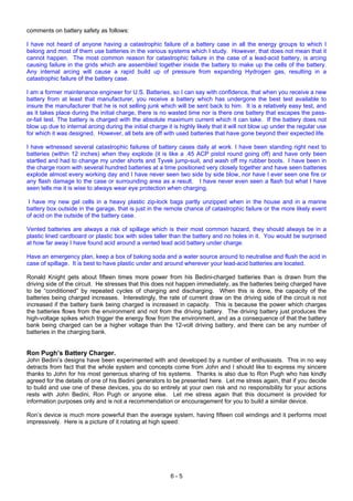 6 - 5
comments on battery safety as follows:
I have not heard of anyone having a catastrophic failure of a battery case in all the energy groups to which I
belong and most of them use batteries in the various systems which I study. However, that does not mean that it
cannot happen. The most common reason for catastrophic failure in the case of a lead-acid battery, is arcing
causing failure in the grids which are assembled together inside the battery to make up the cells of the battery.
Any internal arcing will cause a rapid build up of pressure from expanding Hydrogen gas, resulting in a
catastrophic failure of the battery case.
I am a former maintenance engineer for U.S. Batteries, so I can say with confidence, that when you receive a new
battery from at least that manufacturer, you receive a battery which has undergone the best test available to
insure the manufacturer that he is not selling junk which will be sent back to him. It is a relatively easy test, and
as it takes place during the initial charge, there is no wasted time nor is there one battery that escapes the pass-
or-fail test. The battery is charged with the absolute maximum current which it can take. If the battery does not
blow up due to internal arcing during the initial charge it is highly likely that it will not blow up under the regular use
for which it was designed. However, all bets are off with used batteries that have gone beyond their expected life.
I have witnessed several catastrophic failures of battery cases daily at work. I have been standing right next to
batteries (within 12 inches) when they explode (it is like a .45 ACP pistol round going off) and have only been
startled and had to change my under shorts and Tyvek jump-suit, and wash off my rubber boots. I have been in
the charge room with several hundred batteries at a time positioned very closely together and have seen batteries
explode almost every working day and I have never seen two side by side blow, nor have I ever seen one fire or
any flash damage to the case or surrounding area as a result. I have never even seen a flash but what I have
seen tells me it is wise to always wear eye protection when charging.
I have my new gel cells in a heavy plastic zip-lock bags partly unzipped when in the house and in a marine
battery box outside in the garage, that is just in the remote chance of catastrophic failure or the more likely event
of acid on the outside of the battery case.
Vented batteries are always a risk of spillage which is their most common hazard, they should always be in a
plastic lined cardboard or plastic box with sides taller than the battery and no holes in it. You would be surprised
at how far away I have found acid around a vented lead acid battery under charge.
Have an emergency plan, keep a box of baking soda and a water source around to neutralise and flush the acid in
case of spillage. It is best to have plastic under and around wherever your lead-acid batteries are located.
Ronald Knight gets about fifteen times more power from his Bedini-charged batteries than is drawn from the
driving side of the circuit. He stresses that this does not happen immediately, as the batteries being charged have
to be “conditioned” by repeated cycles of charging and discharging. When this is done, the capacity of the
batteries being charged increases. Interestingly, the rate of current draw on the driving side of the circuit is not
increased if the battery bank being charged is increased in capacity. This is because the power which charges
the batteries flows from the environment and not from the driving battery. The driving battery just produces the
high-voltage spikes which trigger the energy flow from the environment, and as a consequence of that the battery
bank being charged can be a higher voltage than the 12-volt driving battery, and there can be any number of
batteries in the charging bank.
Ron Pugh’s Battery Charger.
John Bedini’s designs have been experimented with and developed by a number of enthusiasts. This in no way
detracts from fact that the whole system and concepts come from John and I should like to express my sincere
thanks to John for his most generous sharing of his systems. Thanks is also due to Ron Pugh who has kindly
agreed for the details of one of his Bedini generators to be presented here. Let me stress again, that if you decide
to build and use one of these devices, you do so entirely at your own risk and no responsibility for your actions
rests with John Bedini, Ron Pugh or anyone else. Let me stress again that this document is provided for
information purposes only and is not a recommendation or encouragement for you to build a similar device.
Ron’s device is much more powerful than the average system, having fifteen coil windings and it performs most
impressively. Here is a picture of it rotating at high speed:
 