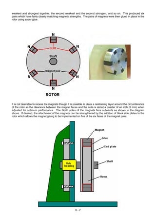 weakest and strongest together, the second weakest and the second strongest, and so on. This produced six
pairs which have fairly closely matching magnetic strengths. The pairs of magnets were then glued in place in the
rotor using super glue:
It is not desirable to recess the magnets though it is possible to place a restraining layer around the circumference
of the rotor as the clearance between the magnet faces and the coils is about a quarter of an inch (6 mm) when
adjusted for optimum performance. The North poles of the magnets face outwards as shown in the diagram
above. If desired, the attachment of the magnets can be strengthened by the addition of blank side plates to the
rotor which allows the magnet gluing to be implemented on five of the six faces of the magnet pairs:
6 - 7
 
