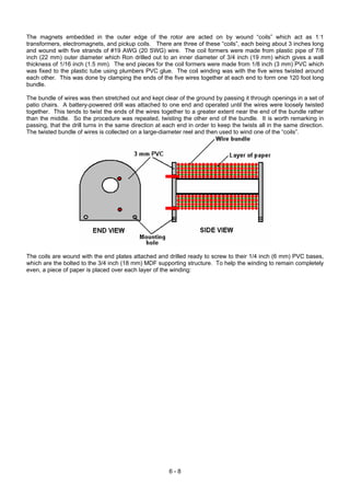 The magnets embedded in the outer edge of the rotor are acted on by wound “coils” which act as 1:1
transformers, electromagnets, and pickup coils. There are three of these “coils”, each being about 3 inches long
and wound with five strands of #19 AWG (20 SWG) wire. The coil formers were made from plastic pipe of 7/8
inch (22 mm) outer diameter which Ron drilled out to an inner diameter of 3/4 inch (19 mm) which gives a wall
thickness of 1/16 inch (1.5 mm). The end pieces for the coil formers were made from 1/8 inch (3 mm) PVC which
was fixed to the plastic tube using plumbers PVC glue. The coil winding was with the five wires twisted around
each other. This was done by clamping the ends of the five wires together at each end to form one 120 foot long
bundle.
The bundle of wires was then stretched out and kept clear of the ground by passing it through openings in a set of
patio chairs. A battery-powered drill was attached to one end and operated until the wires were loosely twisted
together. This tends to twist the ends of the wires together to a greater extent near the end of the bundle rather
than the middle. So the procedure was repeated, twisting the other end of the bundle. It is worth remarking in
passing, that the drill turns in the same direction at each end in order to keep the twists all in the same direction.
The twisted bundle of wires is collected on a large-diameter reel and then used to wind one of the “coils”.
The coils are wound with the end plates attached and drilled ready to screw to their 1/4 inch (6 mm) PVC bases,
which are the bolted to the 3/4 inch (18 mm) MDF supporting structure. To help the winding to remain completely
even, a piece of paper is placed over each layer of the winding:
6 - 8
 