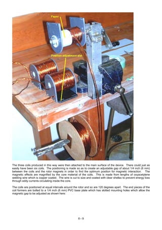 The three coils produced in this way were then attached to the main surface of the device. There could just as
easily have been six coils. The positioning is made so as to create an adjustable gap of about 1/4 inch (6 mm)
between the coils and the rotor magnets in order to find the optimum position for magnetic interaction. The
magnetic effects are magnified by the core material of the coils. This is made from lengths of oxyacetylene
welding wire which is copper coated. The wire is cut to size and coated with clear shellac to prevent energy loss
through eddy currents circulating inside the core.
The coils are positioned at equal intervals around the rotor and so are 120 degrees apart. The end pieces of the
coil formers are bolted to a 1/4 inch (6 mm) PVC base plate which has slotted mounting holes which allow the
magnetic gap to be adjusted as shown here:
6 - 9
 