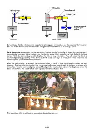 Don Smith Nikola Tesla
Don points out that the output power is proportional to the square of the voltage and the square of the frequency:
So if you double the frequency and double the voltage there will be 16 times as much output power.
Tariel Kapanadze demonstrates this in a web video of his interview for Turkish TV. It shows him making an earth
connection by burying an old car radiator, and then lighting a row of light bulbs from a Tesla Coil style fuel-less
device. While the commentary is not in English, the video is very informative. You will notice that this is a
substantial power output coming from a device built with a very basic style of construction where bare wires are
twisted together to form an electrical connection.
When the starting battery is removed, the equipment is held in the air to show that it is self-contained and self-
powered. This is another confirmation that free-energy is all around us and ready to be taken by anyone who
knows how. Tariel is seen here lighting a row of five light bulbs hanging from a broom handle placed across the
backs of two chairs - not exactly a high-tech, high-cost form of construction this!
This is a picture of his circuit housing, spark gap and output transformer:
I - 23
 