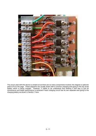 The circuit used with this device is simple but as there are so many components involved, the diagram is split into
parts to fit on the page. These diagrams are usually drawn with a common charging wire going to the top of the
battery which is being charged. However, it needs to be understood that drawing it that way is just for
convenience and better performance is achieved if each charging circuit has its own separate wire going to the
charging battery as shown in Section 1 here:
6 - 11
 