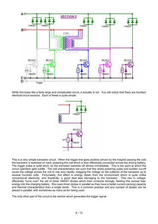 While this looks like a fairly large and complicated circuit, it actually is not. You will notice that there are fourteen
identical circuit sections. Each of these is quite simple:
This is a very simple transistor circuit. When the trigger line goes positive (driven by the magnet passing the coil)
the transistor is switched on hard, powering the coil which is then effectively connected across the driving battery.
The trigger pulse is quite short, so the transistor switches off almost immediately. This is the point at which the
circuit operation gets subtle. The coil characteristics are such that this sharp powering pulse and sudden cut-off
cause the voltage across the coil to rise very rapidly, dragging the voltage on the collector of the transistor up to
several hundred volts. Fortunately, this effect is energy drawn from the environment which is quite unlike
conventional electricity, and thankfully, a good deal less damaging to the transistor. This rise in voltage,
effectively “turns over” the set of three 1N4007 diodes which then conducts strongly, feeding this excess free-
energy into the charging battery. Ron uses three diodes in parallel as they have a better current-carrying capacity
and thermal characteristics than a single diode. This is a common practice and any number of diodes can be
placed in parallel, with sometimes as many as ten being used.
The only other part of the circuit is the section which generates the trigger signal:
6 - 13
 
