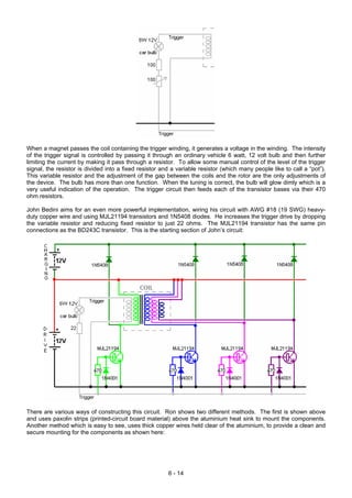When a magnet passes the coil containing the trigger winding, it generates a voltage in the winding. The intensity
of the trigger signal is controlled by passing it through an ordinary vehicle 6 watt, 12 volt bulb and then further
limiting the current by making it pass through a resistor. To allow some manual control of the level of the trigger
signal, the resistor is divided into a fixed resistor and a variable resistor (which many people like to call a “pot”).
This variable resistor and the adjustment of the gap between the coils and the rotor are the only adjustments of
the device. The bulb has more than one function. When the tuning is correct, the bulb will glow dimly which is a
very useful indication of the operation. The trigger circuit then feeds each of the transistor bases via their 470
ohm resistors.
John Bedini aims for an even more powerful implementation, wiring his circuit with AWG #18 (19 SWG) heavy-
duty copper wire and using MJL21194 transistors and 1N5408 diodes. He increases the trigger drive by dropping
the variable resistor and reducing fixed resistor to just 22 ohms. The MJL21194 transistor has the same pin
connections as the BD243C transistor. This is the starting section of John’s circuit:
There are various ways of constructing this circuit. Ron shows two different methods. The first is shown above
and uses paxolin strips (printed-circuit board material) above the aluminium heat sink to mount the components.
Another method which is easy to see, uses thick copper wires held clear of the aluminium, to provide a clean and
secure mounting for the components as shown here:
6 - 14
 