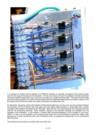 It is important to realise that the collector of a BD243C transistor is internally connected to the heat-sink plate
used for the physical mounting of the transistor. As the circuit does not have the collectors of these transistors
connected together electrically, they cannot just be bolted to a single heat-sink plate. The above picture might
give the wrong impression as it does not show clearly that the metal bolts fastening the transistors in place do not
go directly into the aluminium plate, but instead, they fasten into plastic tee-nuts.
An alternative, frequently used by the builders of high-powered electronic circuits, is to use mica washers between
the transistor and the common heat sink plate, and use plastic fastening bolts or metal bolts with a plastic
insulating collar between the fastening and the plate. Mica has the very useful property of conducting heat very
well but not conducting electricity. Mica “washers” shaped to the transistor package are available from the
suppliers of the transistors. In this instance, it seems clear that heat dissipation is not a problem in this circuit,
which in a way is to be expected as the energy being drawn from the environment is frequently called “cold”
electricity as it cools components down with increasing current as opposed to heating them up as conventional
electricity does.
This particular circuit board is mounted at the rear of the unit:
6 - 15
 