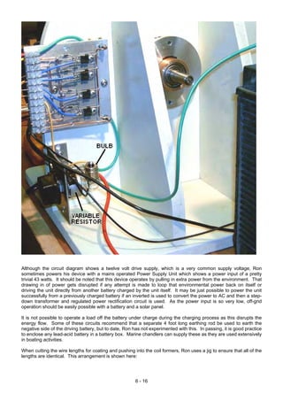 Although the circuit diagram shows a twelve volt drive supply, which is a very common supply voltage, Ron
sometimes powers his device with a mains operated Power Supply Unit which shows a power input of a pretty
trivial 43 watts. It should be noted that this device operates by pulling in extra power from the environment. That
drawing in of power gets disrupted if any attempt is made to loop that environmental power back on itself or
driving the unit directly from another battery charged by the unit itself. It may be just possible to power the unit
successfully from a previously charged battery if an inverted is used to convert the power to AC and then a step-
down transformer and regulated power rectification circuit is used. As the power input is so very low, off-grid
operation should be easily possible with a battery and a solar panel.
It is not possible to operate a load off the battery under charge during the charging process as this disrupts the
energy flow. Some of these circuits recommend that a separate 4 foot long earthing rod be used to earth the
negative side of the driving battery, but to date, Ron has not experimented with this. In passing, it is good practice
to enclose any lead-acid battery in a battery box. Marine chandlers can supply these as they are used extensively
in boating activities.
When cutting the wire lengths for coating and pushing into the coil formers, Ron uses a jig to ensure that all of the
lengths are identical. This arrangement is shown here:
6 - 16
 