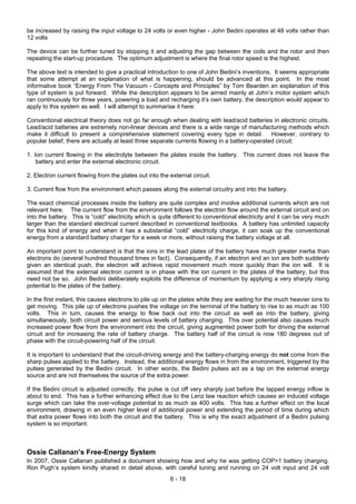 6 - 18
be increased by raising the input voltage to 24 volts or even higher - John Bedini operates at 48 volts rather than
12 volts
The device can be further tuned by stopping it and adjusting the gap between the coils and the rotor and then
repeating the start-up procedure. The optimum adjustment is where the final rotor speed is the highest.
The above text is intended to give a practical introduction to one of John Bedini’s inventions. It seems appropriate
that some attempt at an explanation of what is happening, should be advanced at this point. In the most
informative book “Energy From The Vacuum - Concepts and Principles” by Tom Bearden an explanation of this
type of system is put forward. While the description appears to be aimed mainly at John’s motor system which
ran continuously for three years, powering a load and recharging it’s own battery, the description would appear to
apply to this system as well. I will attempt to summarise it here:
Conventional electrical theory does not go far enough when dealing with lead/acid batteries in electronic circuits.
Lead/acid batteries are extremely non-linear devices and there is a wide range of manufacturing methods which
make it difficult to present a comprehensive statement covering every type in detail. However, contrary to
popular belief, there are actually at least three separate currents flowing in a battery-operated circuit:
1. Ion current flowing in the electrolyte between the plates inside the battery. This current does not leave the
battery and enter the external electronic circuit.
2. Electron current flowing from the plates out into the external circuit.
3. Current flow from the environment which passes along the external circuitry and into the battery.
The exact chemical processes inside the battery are quite complex and involve additional currents which are not
relevant here. The current flow from the environment follows the electron flow around the external circuit and on
into the battery. This is “cold” electricity which is quite different to conventional electricity and it can be very much
larger than the standard electrical current described in conventional textbooks. A battery has unlimited capacity
for this kind of energy and when it has a substantial “cold” electricity charge, it can soak up the conventional
energy from a standard battery charger for a week or more, without raising the battery voltage at all.
An important point to understand is that the ions in the lead plates of the battery have much greater inertia than
electrons do (several hundred thousand times in fact). Consequently, if an electron and an ion are both suddenly
given an identical push, the electron will achieve rapid movement much more quickly than the ion will. It is
assumed that the external electron current is in phase with the ion current in the plates of the battery, but this
need not be so. John Bedini deliberately exploits the difference of momentum by applying a very sharply rising
potential to the plates of the battery.
In the first instant, this causes electrons to pile up on the plates while they are waiting for the much heavier ions to
get moving. This pile up of electrons pushes the voltage on the terminal of the battery to rise to as much as 100
volts. This in turn, causes the energy to flow back out into the circuit as well as into the battery, giving
simultaneously, both circuit power and serious levels of battery charging. This over potential also causes much
increased power flow from the environment into the circuit, giving augmented power both for driving the external
circuit and for increasing the rate of battery charge. The battery half of the circuit is now 180 degrees out of
phase with the circuit-powering half of the circuit.
It is important to understand that the circuit-driving energy and the battery-charging energy do not come from the
sharp pulses applied to the battery. Instead, the additional energy flows in from the environment, triggered by the
pulses generated by the Bedini circuit. In other words, the Bedini pulses act as a tap on the external energy
source and are not themselves the source of the extra power.
If the Bedini circuit is adjusted correctly, the pulse is cut off very sharply just before the tapped energy inflow is
about to end. This has a further enhancing effect due to the Lenz law reaction which causes an induced voltage
surge which can take the over-voltage potential to as much as 400 volts. This has a further effect on the local
environment, drawing in an even higher level of additional power and extending the period of time during which
that extra power flows into both the circuit and the battery. This is why the exact adjustment of a Bedini pulsing
system is so important.
Ossie Callanan’s Free-Energy System
In 2007, Ossie Callanan published a document showing how and why he was getting COP>1 battery charging.
Ron Pugh’s system kindly shared in detail above, with careful tuning and running on 24 volt input and 24 volt
 