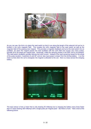 As you can see, the trick is to place the reed switch so that it runs along the length of the solenoid coil and so is
located in the coil's magnetic field. This couples the coil's magnetic field to the reed switch as well as the
magnetic field of the passing rotor magnet. This provides a magnetic feedback and turns the reed switch into an
oscillator. So when the magnet passes the reed oscillates with the coil's field and causes very many pulses,
typically 20 to 50 pulses per magnet pass. Amazingly, unlike the clamping diodes in the SSG, this is not wasteful.
This reed switch oscillation actually reduces the input current. Instead of the reed remaining closed for the whole
of the pulse duration, it switches on and off and so, less input power is drawn from the driving battery. I run the
motor so that when the coil is energised, the magnet is attracted to the coil. Here is a trace across the charging
battery:
The trace above is from a motor that is only drawing 50 milliamps but is charging the battery many times faster
than if it were drawing 300 milliamps with a single pulse per magnet pass! But there is more. Take a look at the
following picture:
6 - 20
 