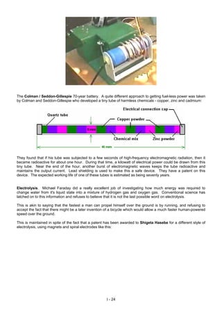 The Colman / Seddon-Gillespie 70-year battery. A quite different approach to getting fuel-less power was taken
by Colman and Seddon-Gillespie who developed a tiny tube of harmless chemicals - copper, zinc and cadmium:
They found that if his tube was subjected to a few seconds of high-frequency electromagnetic radiation, then it
became radioactive for about one hour. During that time, a kilowatt of electrical power could be drawn from this
tiny tube. Near the end of the hour, another burst of electromagnetic waves keeps the tube radioactive and
maintains the output current. Lead shielding is used to make this a safe device. They have a patent on this
device. The expected working life of one of these tubes is estimated as being seventy years.
Electrolysis. Michael Faraday did a really excellent job of investigating how much energy was required to
change water from it's liquid state into a mixture of hydrogen gas and oxygen gas. Conventional science has
latched on to this information and refuses to believe that it is not the last possible word on electrolysis.
This is akin to saying that the fastest a man can propel himself over the ground is by running, and refusing to
accept the fact that there might be a later invention of a bicycle which would allow a much faster human-powered
speed over the ground.
This is maintained in spite of the fact that a patent has been awarded to Shigeta Hasebe for a different style of
electrolysis, using magnets and spiral electrodes like this:
I - 24
 