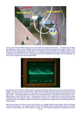 Using a very small and weak magnet, you can now control and adjust the reed switch. This allows you to adjust
the switching so that the circuit oscillates continuously but still powers the passing rotor magnet. Below, is the
trace across the charging battery and the battery is charging very rapidly although you are still paying for this as
the input current will increase but nevertheless, you are really producing a vast amount of radiant energy for what
is effectively, very little input current! Also, when you do this, the coils HISS very loudly! Yes, the coils HISS, not
with a tone or frequency but with a hissing NOISE.
My prototype motor uses four of these circuit's, positioned 90 degrees apart around the rotor, and all connected in
parallel. You can use just one reed switch to switch all four transistors and coils but it is more load and the reed
switch does not hold up for very long. In fact, either way, if you use small reed switches, they will get worn and
start to stick. I have bought larger reed switches but I am also working on an electronic switching version of this,
although that is easier said than done. I have worked on this for a few months now so I have tried very many
things and have not managed to match it with electronic switching yet. Limiting the current passing through the
reed switch does not necessary increase the length of its operational life, besides which, doing that produces less
radiant energy.
6 - 21
Now having shown you all this, we are only half way to a complete radiant energy system which will provide
continuous free energy. The above circuit and motor, even though they do provide large amounts of radiant
energy, will still only give you a COP equal to, or close to 1 when regularly swapping over between the source
 