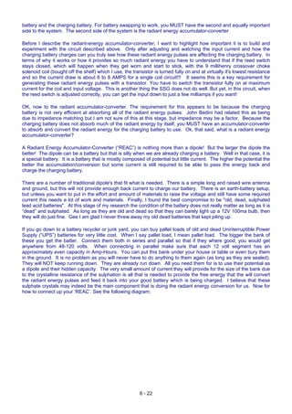 6 - 22
battery and the charging battery. For battery swapping to work, you MUST have the second and equally important
side to the system. The second side of the system is the radiant energy accumulator-converter.
Before I describe the radiant-energy accumulator-converter, I want to highlight how important it is to build and
experiment with the circuit described above. Only after adjusting and watching the input current and how the
charging battery charges can you truly see how these radiant energy pulses are affecting the charging battery. In
terms of why it works or how it provides so much radiant energy you have to understand that if the reed switch
stays closed, which will happen when they get worn and start to stick, with the 9 millihenry crossover choke
solenoid coil (bought off the shelf) which I use, the transistor is turned fully on and at virtually it's lowest resistance
and so the current draw is about 6 to 8 AMPS for a single coil circuit!!! It seems this is a key requirement for
generating these radiant energy pulses with a transistor. You have to switch the transistor fully on at maximum
current for the coil and input voltage. This is another thing the SSG does not do well. But yet, in this circuit, when
the reed switch is adjusted correctly, you can get the input down to just a few milliamps if you want!
OK, now to the radiant accumulator-converter. The requirement for this appears to be because the charging
battery is not very efficient at absorbing all of the radiant energy pulses. John Bedini had related this as being
due to impedance matching but I am not sure of this at this stage, but impedance may be a factor. Because the
charging battery does not absorb much of the radiant energy by itself, you MUST have an accumulator-converter
to absorb and convert the radiant energy for the charging battery to use. Ok, that said, what is a radiant energy
accumulator-converter?
A Radiant Energy Accumulator-Converter (“REAC”) is nothing more than a dipole! But the larger the dipole the
better! The dipole can be a battery but that is silly when we are already charging a battery. Well in that case, it is
a special battery. It is a battery that is mostly composed of potential but little current. The higher the potential the
better the accumulation/conversion but some current is still required to be able to pass the energy back and
charge the charging battery.
There are a number of traditional dipole's that fit what is needed. There is a simple long and raised wire antenna
and ground, but this will not provide enough back current to charge our battery. There is an earth-battery setup,
but unless you want to put in the effort and amount of materials to raise the voltage and still have some required
current this needs a lot of work and materials. Finally, I found the best compromise to be "old, dead, sulphated
lead acid batteries". At this stage of my research the condition of the battery does not really matter as long as it is
“dead” and sulphated. As long as they are old and dead so that they can barely light up a 12V 100ma bulb, then
they will do just fine. Gee I am glad I never threw away my old dead batteries that kept piling up.
If you go down to a battery recycler or junk yard, you can buy pallet loads of old and dead Uninterruptible Power
Supply (“UPS”) batteries for very little cost. When I say pallet load, I mean pallet load. The bigger the bank of
these you get the batter. Connect them both in series and parallel so that if they where good, you would get
anywhere from 48-120 volts. When connecting in parallel make sure that each 12 volt segment has an
approximately even capacity in Amp-Hours. You can put this bank under your house or table or even bury them
in the ground. It is no problem as you will never have to do anything to them again (as long as they are sealed).
They will NOT keep running down. They are already run down. All you need them for is to use their potential as
a dipole and their hidden capacity. The very small amount of current they will provide for the size of the bank due
to the crystalline resistance of the sulphation is all that is needed to provide the free energy that the will convert
the radiant energy pulses and feed it back into your good battery which is being charged. I believe that these
sulphate crystals may indeed be the main component that is doing the radiant energy conversion for us. Now for
how to connect up your ‘REAC’. See the following diagram:
 