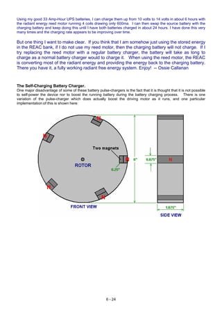 Using my good 33 Amp-Hour UPS batteries, I can charge them up from 10 volts to 14 volts in about 6 hours with
the radiant energy reed motor running 4 coils drawing only 600ma. I can then swap the source battery with the
charging battery and keep doing this until I have both batteries charged in about 24 hours. I have done this very
many times and the charging rate appears to be improving over time.
But one thing I want to make clear. If you think that I am somehow just using the stored energy
in the REAC bank, if I do not use my reed motor, then the charging battery will not charge. If I
try replacing the reed motor with a regular battery charger, the battery will take as long to
charge as a normal battery charger would to charge it. When using the reed motor, the REAC
is converting most of the radiant energy and providing the energy back to the charging battery.
There you have it, a fully working radiant free energy system. Enjoy! -- Ossie Callanan
The Self-Charging Battery Charger.
One major disadvantage of some of these battery pulse-chargers is the fact that it is thought that it is not possible
to self-power the device nor to boost the running battery during the battery charging process. There is one
variation of the pulse-charger which does actually boost the driving motor as it runs, and one particular
implementation of this is shown here:
6 - 24
 
