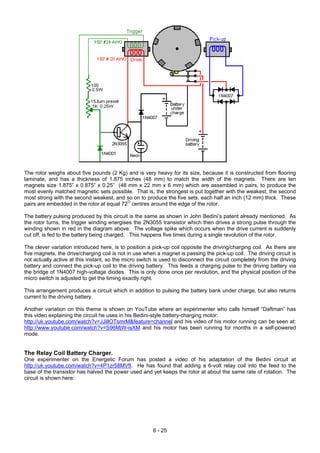 The rotor weighs about five pounds (2 Kg) and is very heavy for its size, because it is constructed from flooring
laminate, and has a thickness of 1.875 inches (48 mm) to match the width of the magnets. There are ten
magnets size 1.875” x 0.875” x 0.25” (48 mm x 22 mm x 6 mm) which are assembled in pairs, to produce the
most evenly matched magnetic sets possible. That is, the strongest is put together with the weakest, the second
most strong with the second weakest, and so on to produce the five sets, each half an inch (12 mm) thick. These
pairs are embedded in the rotor at equal 72O
centres around the edge of the rotor.
The battery pulsing produced by this circuit is the same as shown in John Bedini’s patent already mentioned. As
the rotor turns, the trigger winding energises the 2N3055 transistor which then drives a strong pulse through the
winding shown in red in the diagram above. The voltage spike which occurs when the drive current is suddenly
cut off, is fed to the battery being charged. This happens five times during a single revolution of the rotor.
The clever variation introduced here, is to position a pick-up coil opposite the driving/charging coil. As there are
five magnets, the drive/charging coil is not in use when a magnet is passing the pick-up coil. The driving circuit is
not actually active at this instant, so the micro switch is used to disconnect the circuit completely from the driving
battery and connect the pick-up coil to the driving battery. This feeds a charging pulse to the driving battery via
the bridge of 1N4007 high-voltage diodes. This is only done once per revolution, and the physical position of the
micro switch is adjusted to get the timing exactly right.
This arrangement produces a circuit which in addition to pulsing the battery bank under charge, but also returns
current to the driving battery.
Another variation on this theme is shown on YouTube where an experimenter who calls himself “Daftman” has
this video explaining the circuit he uses in his Bedini-style battery-charging motor:
http://uk.youtube.com/watch?v=JJillOTsmrM&feature=channel and his video of his motor running can be seen at:
http://www.youtube.com/watch?v=S96MjW-isXM and his motor has been running for months in a self-powered
mode.
The Relay Coil Battery Charger.
One experimenter on the Energetic Forum has posted a video of his adaptation of the Bedini circuit at
http://uk.youtube.com/watch?v=4P1zr58MVfI. He has found that adding a 6-volt relay coil into the feed to the
base of the transistor has halved the power used and yet keeps the rotor at about the same rate of rotation. The
circuit is shown here:
6 - 25
 