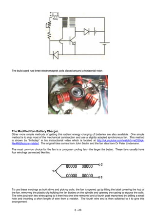 The build used has three electromagnet coils placed around a horizontal rotor:
The Modified Fan Battery Charger.
Other more simple methods of getting this radiant energy charging of batteries are also available. One simple
method is to skip most of the mechanical construction and use a slightly adapted synchronous fan. This method
is shown by “Imhotep” in his instructional video which is located at http://uk.youtube.com/watch?v=eDS9qk-
Nw4M&feature=related. The original idea comes from John Bedini and the fan idea from Dr Peter Lindemann.
The most common choice for the fan is a computer cooling fan - the larger the better. These fans usually have
four windings connected like this:
To use these windings as both drive and pick-up coils, the fan is opened up by lifting the label covering the hub of
the fan, removing the plastic clip holding the fan blades on the spindle and opening the casing to expose the coils.
The wire post with two wires going to it then has one wire removed and a fourth post improvised by drilling a small
hole and inserting a short length of wire from a resistor. The fourth wire end is then soldered to it to give this
arrangement:
6 - 26
 