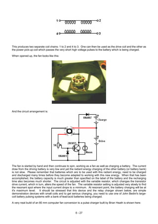 This produces two separate coil chains: 1 to 2 and 4 to 3. One can then be used as the drive coil and the other as
the power pick-up coil which passes the very short high voltage pulses to the battery which is being charged.
When opened up, the fan looks like this:
And the circuit arrangement is:
The fan is started by hand and then continues to spin, working as a fan as well as charging a battery. The current
draw from the driving battery is very low and yet the radiant energy charging of the other battery (or battery bank)
is not slow. Please remember that batteries which are to be used with this radiant energy, need to be charged
and discharged many times before they become adapted to working with this new energy. When that has been
accomplished, the battery capacity is much greater than specified on the label of the battery and the recharging
time also becomes much shorter. The circuit is adjusted with the variable resistor, which changes the transistor
drive current, which in turn, alters the speed of the fan. The variable resistor setting is adjusted very slowly to find
the resonant spot where the input current drops to a minimum. At resonant point, the battery charging will be at
it's maximum level. It should be stressed that this device and the relay charger shown below, are simple
demonstration devices with small coils and to get serious charging, you need to use one of John Bedini's large-
coil battery pulsing systems with a bank of lead-acid batteries being charged.
A very neat build of an 80 mm computer fan conversion to a pulse charger built by Brian Heath is shown here:
6 - 27
 