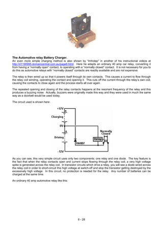 The Automotive relay Battery Charger.
An even more simple charging method is also shown by “Imhotep” in another of his instructional videos at
http://d1190995.domaincentral.com.au/page6.html. Here he adapts an ordinary 40 amp car relay, converting it
from having a “normally open” contact, to operating with a “normally closed” contact. It is not necessary for you to
do this as automotive relays with “normally closed” contacts are readily available and are not expensive.
The relay is then wired up so that it powers itself through its own contacts. This causes a current to flow through
the relay coil winding, operating the contact and opening it. This cuts off the current through the relay’s own coil,
causing the contacts to close again and the process starts all over again.
The repeated opening and closing of the relay contacts happens at the resonant frequency of the relay and this
produces a buzzing noise. Actually, buzzers were originally made this way and they were used in much the same
way as a doorbell would be used today.
The circuit used is shown here:
As you can see, this very simple circuit uses only two components: one relay and one diode. The key feature is
the fact that when the relay contacts open and current stops flowing through the relay coil, a very high voltage
spike is generated across the relay coil. In transistor circuits which drive a relay, you will see a diode wired across
the relay coil in order to short-circuit this high voltage at switch-off and stop the transistor getting destroyed by the
excessively high voltage. In this circuit, no protection is needed for the relay. Any number of batteries can be
charged at the same time.
An ordinary 40 amp automotive relay like this:
6 - 28
 
