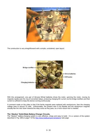 The construction is very straightforward with a simple, uncluttered, open layout:
With this arrangement, one pair of AA-size NiCad batteries drives the motor, spinning the motor, moving its
magnets rapidly past the ring of converted relays, producing charging DC current via the bridge rectifiers and that
current is sufficient to keep the device running continuously.
A comment made on the video is that if the ferrite magnets were replaced with neodymiums, then the charging
voltage rises to around 70 volts. Unfortunately, the present rotor is too flexible and the neodymium magnets
actually flex the rotor down towards the relay cores as they pass, so a more robust rotor is needed.
The ‘Alexkor’ Solid-State Battery Charger Circuits.
The "Alexkor" battery-charging system is very effective, cheap and easy to build. It is a version of the system
described in Fig. 22B on page 7 of the http://www.totallyamped.net/adams/ web page:
6 - 30
 