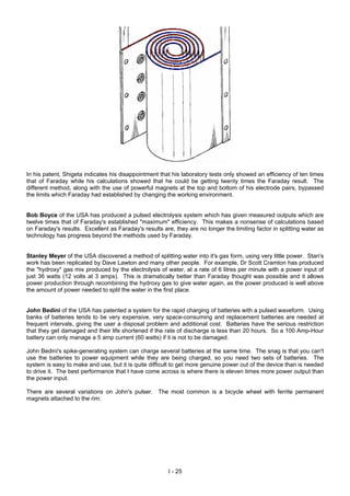 In his patent, Shigeta indicates his disappointment that his laboratory tests only showed an efficiency of ten times
that of Faraday while his calculations showed that he could be getting twenty times the Faraday result. The
different method, along with the use of powerful magnets at the top and bottom of his electrode pairs, bypassed
the limits which Faraday had established by changing the working environment.
Bob Boyce of the USA has produced a pulsed electrolysis system which has given measured outputs which are
twelve times that of Faraday's established "maximum" efficiency. This makes a nonsense of calculations based
on Faraday's results. Excellent as Faraday's results are, they are no longer the limiting factor in splitting water as
technology has progress beyond the methods used by Faraday.
Stanley Meyer of the USA discovered a method of splitting water into it's gas form, using very little power. Stan's
work has been replicated by Dave Lawton and many other people. For example, Dr Scott Cramton has produced
the "hydroxy" gas mix produced by the electrolysis of water, at a rate of 6 litres per minute with a power input of
just 36 watts (12 volts at 3 amps). This is dramatically better than Faraday thought was possible and it allows
power production through recombining the hydroxy gas to give water again, as the power produced is well above
the amount of power needed to split the water in the first place.
John Bedini of the USA has patented a system for the rapid charging of batteries with a pulsed waveform. Using
banks of batteries tends to be very expensive, very space-consuming and replacement batteries are needed at
frequent intervals, giving the user a disposal problem and additional cost. Batteries have the serious restriction
that they get damaged and their life shortened if the rate of discharge is less than 20 hours. So a 100 Amp-Hour
battery can only manage a 5 amp current (60 watts) if it is not to be damaged.
John Bedini's spike-generating system can charge several batteries at the same time. The snag is that you can't
use the batteries to power equipment while they are being charged, so you need two sets of batteries. The
system is easy to make and use, but it is quite difficult to get more genuine power out of the device than is needed
to drive it. The best performance that I have come across is where there is eleven times more power output than
the power input.
There are several variations on John's pulser. The most common is a bicycle wheel with ferrite permanent
magnets attached to the rim:
I - 25
 