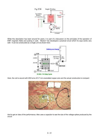 While this description has been around for years, it is part of a discussion on the principles of the operation of
EMF magnetic fields and pulsing in coils. 'Alexkor' has developed a practical circuit which he says works very
well. It can be constructed as a single unit as shown here:
Here, the coil is wound with 200 turns of 0.7 mm enamelled copper wire and the actual construction is compact:
And to get an idea of the performance, Alex uses a capacitor to see the size of the voltage spikes produced by the
circuit:
6 - 31
 