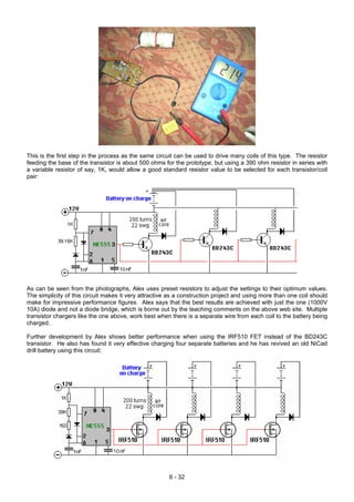 This is the first step in the process as the same circuit can be used to drive many coils of this type. The resistor
feeding the base of the transistor is about 500 ohms for the prototype, but using a 390 ohm resistor in series with
a variable resistor of say, 1K, would allow a good standard resistor value to be selected for each transistor/coil
pair:
As can be seen from the photographs, Alex uses preset resistors to adjust the settings to their optimum values.
The simplicity of this circuit makes it very attractive as a construction project and using more than one coil should
make for impressive performance figures. Alex says that the best results are achieved with just the one (1000V
10A) diode and not a diode bridge, which is borne out by the teaching comments on the above web site. Multiple
transistor chargers like the one above, work best when there is a separate wire from each coil to the battery being
charged.
Further development by Alex shows better performance when using the IRF510 FET instead of the BD243C
transistor. He also has found it very effective charging four separate batteries and he has revived an old NiCad
drill battery using this circuit:
6 - 32
 