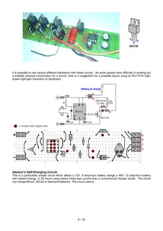 It is possible to use various different transistors with these circuits. As some people have difficulty in working out
a suitable physical construction for a circuit, here is a suggestion for a possible layout using an MJ11016 high-
power high-gain transistor on stripboard.
Alexkor’s Self-Charging Circuit.
This is a particularly simple circuit which allows a 12V, 8 amp-hour battery charge a 48V, 12 amp-hour battery
with radiant energy, in 20 hours using twelve times less current than a conventional charger would. The circuit
can charge lithium, NiCad or lead-acid batteries The circuit used is:
6 - 33
 